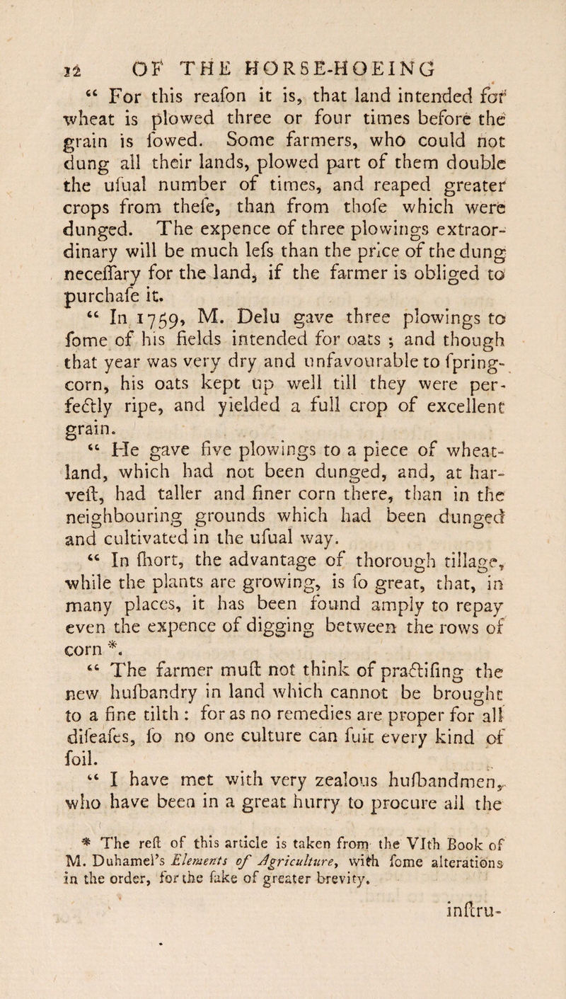 4 For this reafon it is, that land intended far wheat is plowed three or four times before the grain is lowed. Some farmers, who could not dung all their lands, plowed part of them double the ufnal number of times, and reaped greater crops from thefe, than from thofe which were dunged. The expence of three plowings extraor¬ dinary will be much lefs than the price of the dung neceflary for the land, if the farmer is obliged to purchafe it. In 1759, M. Delu gave three plowings to fome of his fields intended for oats ; and though that year was very dry and unfavourable to fpring- corn, his oats kept up well till they were per- fe6tly ripe, and yielded a full crop of excellent grain. ‘‘ Fie gave five plowings to a piece of wheat- land, which had not been dunged, and, at liar- veil, had taller and finer corn there, than in the neighbouring grounds which had been dunged and cultivated in the ufual way. ‘‘ In fliort, the advantage of thorough tillage, •while the plants are growing, is fo great, that, in many places, it has been found amply to repay even the expence of digging between the rows of corn The farmer mufl not think of pra<5lifing the new hufbandry in land which cannot be brought to a fine tilth : for as no remedies are proper for all difeafes, fo no one culture can fuk every kind of foil. “ I have met with very zealous hufbandmeny who have been in a great hurry to procure all the ( ^ The reft of this article is taken from the Vlth Book of M. DuhameBs Elements of Jgriculture, wi^h feme alterations in the order, for the fake of greater brevity. inferu-