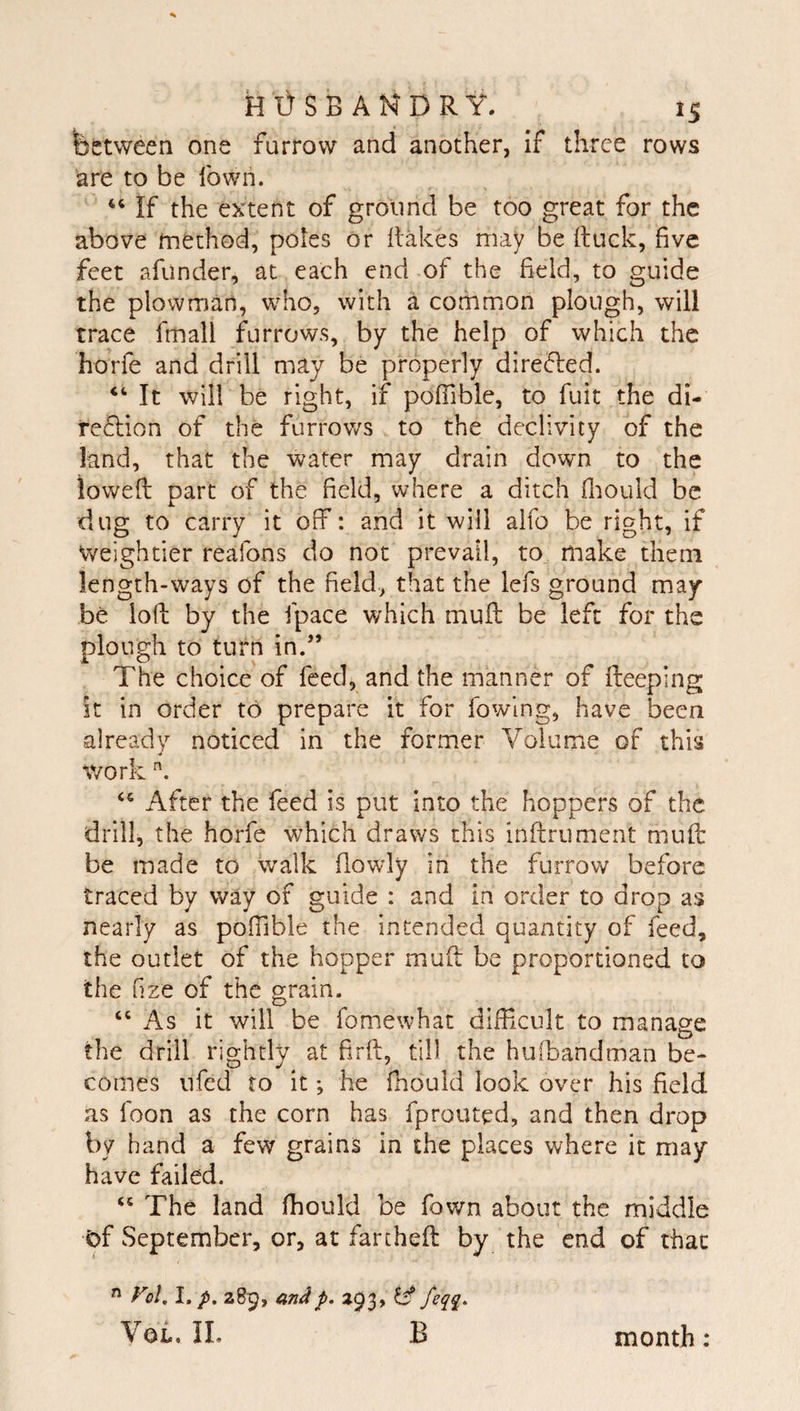 between one furrow and another, if three rows are to be fown. If the extent of ground be too great for the above method, poles or flakes may be (luck, five feet afunder, at each end of the field, to guide the plowman, w^ho, with a common plough, will trace fmall furrows, by the help of which the horfe and drill may be properly dire&lt;5led. It will be right, if pofTible, to fuit the di- reflion of the furrows to the declivity of the land, that the water may drain down to the lowed part of the field, where a ditch fliould be dug to carry it off: and it will alfo be right, if Weightier realbns do not prevail, to make them length-ways of the field, that the lefs ground may be lod by the fpace which mud be left for the plough to turn in.” The choice of feed, and the manner of deeping it in order to prepare it for fowlng, have been already noticed in the former Volume of this work After the feed is put into the hoppers of the drill, the horfe which draws this indrumerit mud be made to walk flowly in the furrow before traced by way of guide : and in order to drop as nearly as poffible the intended quantity of feed, the outlet of the hopper mud be proportioned to the nze of the grain. “ As it will be fomewhat difRcult to manage tlie drill rightly at fird, till the hufbandman be¬ comes ufed to it; he fhould look over his field as Icon as the corn has fprouted, and then drop by hand a few grains in the places where it may have failed. The land fhould be fown about the middle t)f September, or, at farthed by the end of that  Fol, I, p. 289, andp, 293, ^ feqq. YoL IL B month: