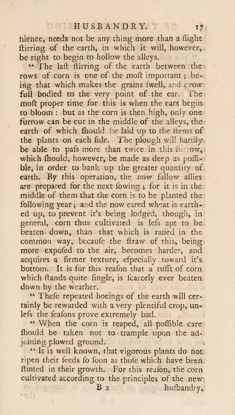 hience, needs not be any thing more than a flight flirring of the earth, in which it will, however, , be right to begin to hollow the alleys. “ The laft Ifirring of the earth between the^ rows of corn is one of the mofl: important •, be¬ ing that which makes the grains fwell, and grow* full bodied to the very point of. the ear„ The mofl: proper time for this is when the ears begin to bloom : but as the corn is then high, only one furrow can be cut in the middle of the alleys, the earth of which Ihould be laid up to the Items of the plants on each fide. The plough will hardly be able to pafs more than twice in this furrow, which fhould, however, be made as deep as pofli- ble, in order to bank up the greater quantity of earth. By this operation, the now fallow allies are prepared for the next fov/ing ; for it is in the middle of them that the corn is to be planted the following year; and the now eared wheat is earth¬ ed up, to prevent it’s being lodged, though, in general, corn thus cultivated is lefs apt to be beaten^ down, than that which is raifed in the common way, becaufe the ftraw of this, being more expofed to the air, becomes harder, and acquires a firmer texture, efpecially toward it’s bottom. It is for this reafon that a tufft of corn which (lands quite fingle, is fcarcely ever beaten down by the weather. “ Thefe repeated hoeings of the earth will cer¬ tainly be rewarded with a very plentiful crop, un- lefs the feafons prove extremely bad. “ When the corn is reaped, all pofllble care’ Ihould be taken not to \ trample upon the ad¬ joining plowed ground. ‘‘ It is well known, that vigorous plants do not. ripen their feeds fo foon as thofe which have been; Hinted in their growth. For this reafon, the corn cultivated according to the principles of the new B 2 hufbandry. V