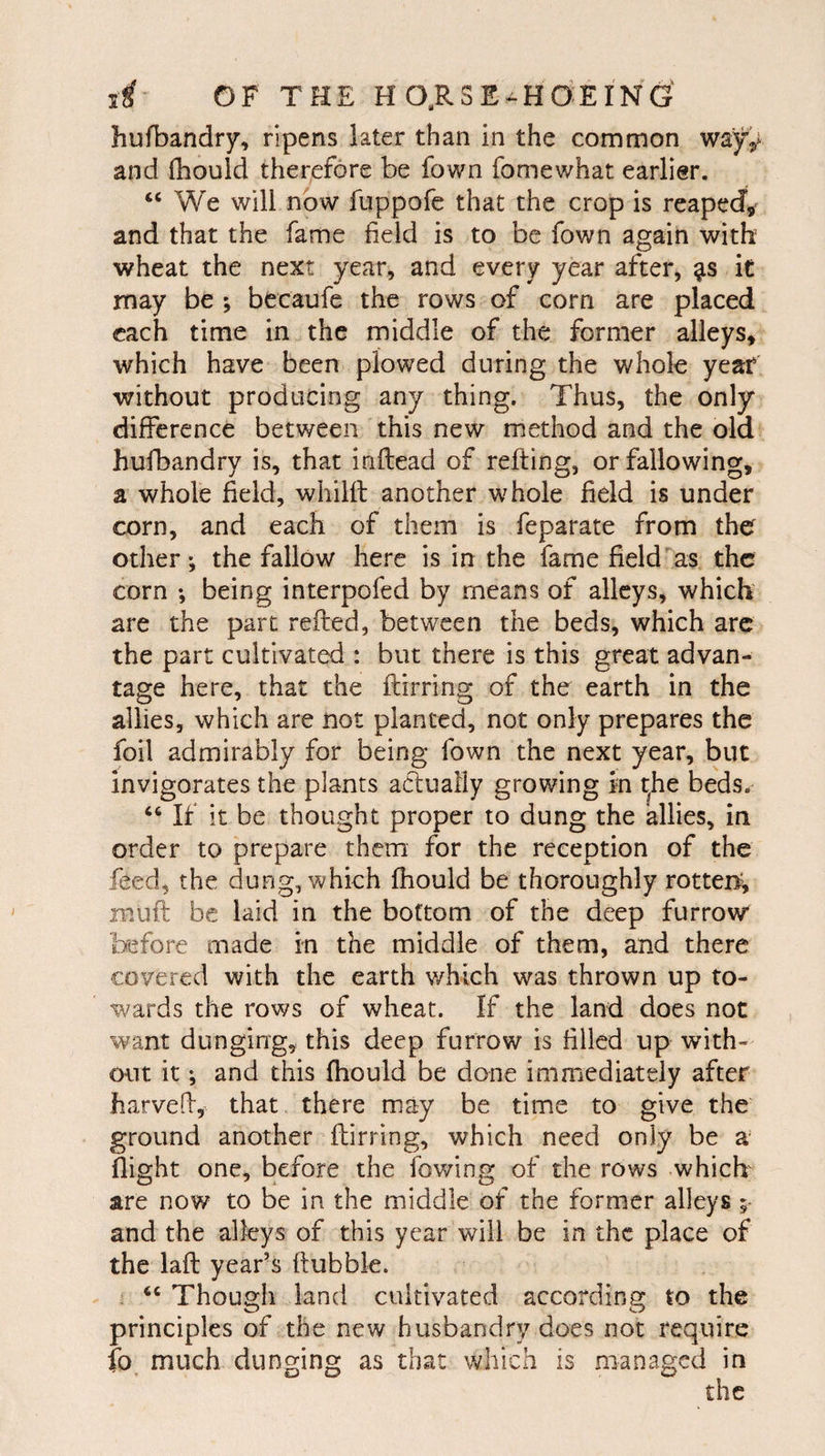 hufbandry, ripens later than in the common way^^ and (hould therefore be fown fomewhat earlier. « We will now fuppofe that the crop is reapeJ,^ and that the fame field is to be fown again with wheat the next year, and every year after, it may be ; becaufe the rows of corn are placed each time in the middle of the former alleys, which have been plowed during the whole year without producing any thing. Thus, the only difference between this new method and the old hufbandry is, that inftead of refting, or fallowing, a whole field, whilft another whole field is under corn, and each of them is feparate from the others the fallow here is in the fame field as the corn *, being interpofed by means of alleys, which are the part refled, between the beds, which arc the part cultivated : but there is this great advan¬ tage here, that the flirring of the earth in the allies, which are not planted, not only prepares the foil admirably for being fown the next year, but invigorates the plants actually growing in t^he beds. ‘‘ If it be thought proper to dung the allies, in order to prepare them for the reception of the feed, the dung, which fhould be thoroughly rotter^ muft be laid in the bottom of the deep furrow before made in the middle of them, and there covered with the earth which was thrown up to¬ wards the rows of wheat. If the land does not want dunging, this deep furrow is filled up with- oiit it; and this fhould be done immediately after harveh, that there may be time to give the ground another flirring, which need only be a flight one, before the fowing of the rows which' are now to be in the middle of the former alleys ; and the alleys of this year will be in the place of the lafl year’s flubbie. . Though land cultivated according to the principles of the new husbandry does not require fo much dunging as that which is managed in the