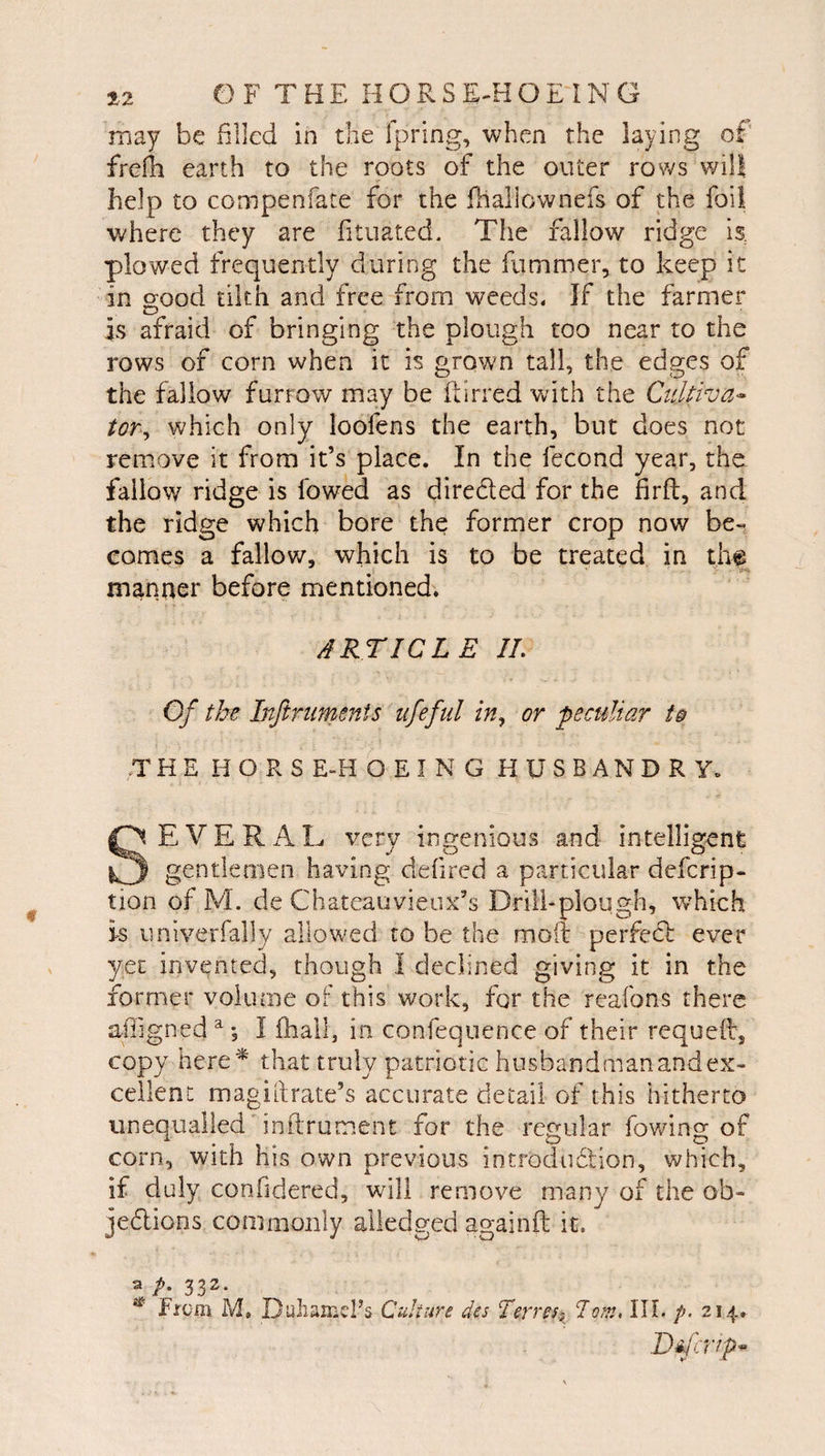 may be filled in the fpring, when the laying of frefli earth to the roots of the outer rows will help to compenfate for the ihallownefs of the foil where they are fituated. The fallow ridge is^ plowed frequently during the fummer, to keep it in good tilth and free from weeds. If the farmer is afraid of bringing the plough too near to the rows of corn when it is grown tall, the edges of the fallow furrow may be firred with the CaUiva- tor^ which only loofens the earth, but does not remove it from it’s place. In the fecond year, the fallow ridge is fowed as direded for the firft, and the ridge which bore the former crop now be¬ comes a fallow, which is to be treated in thg manner before mentioned. ARTICLE IL Of the Inftnmenis tifeful in^ or peculiar t§ THE HORSE-HOEING HUSBANDRY. SEVERAL very ingenious and intelligent gentlemen having defired a particular deferip- tion of M. de Chateauvieox’s Drill-plough, which is uni%^erfally allowed to be the moft perfed ever yet inve^nted, though I declined giving it in the former volume of this work, for the reafons there aifigned ^ ; I fhall, in confequence of their requeft, copy here'^ that truly patriotic husbandmanandex- cellent magidrate’s accurate detail of this hitherto unequalled inftrument for the regular fov/ing of corn, with his own previous introdudlion, which, if duly confidered, w^ill remove many of the ob- jedions commonly alledged againfl: it. a/. 332. ^ fiQm M» DuhameFs Culture dcs Lerress lorn. III. p. 214.