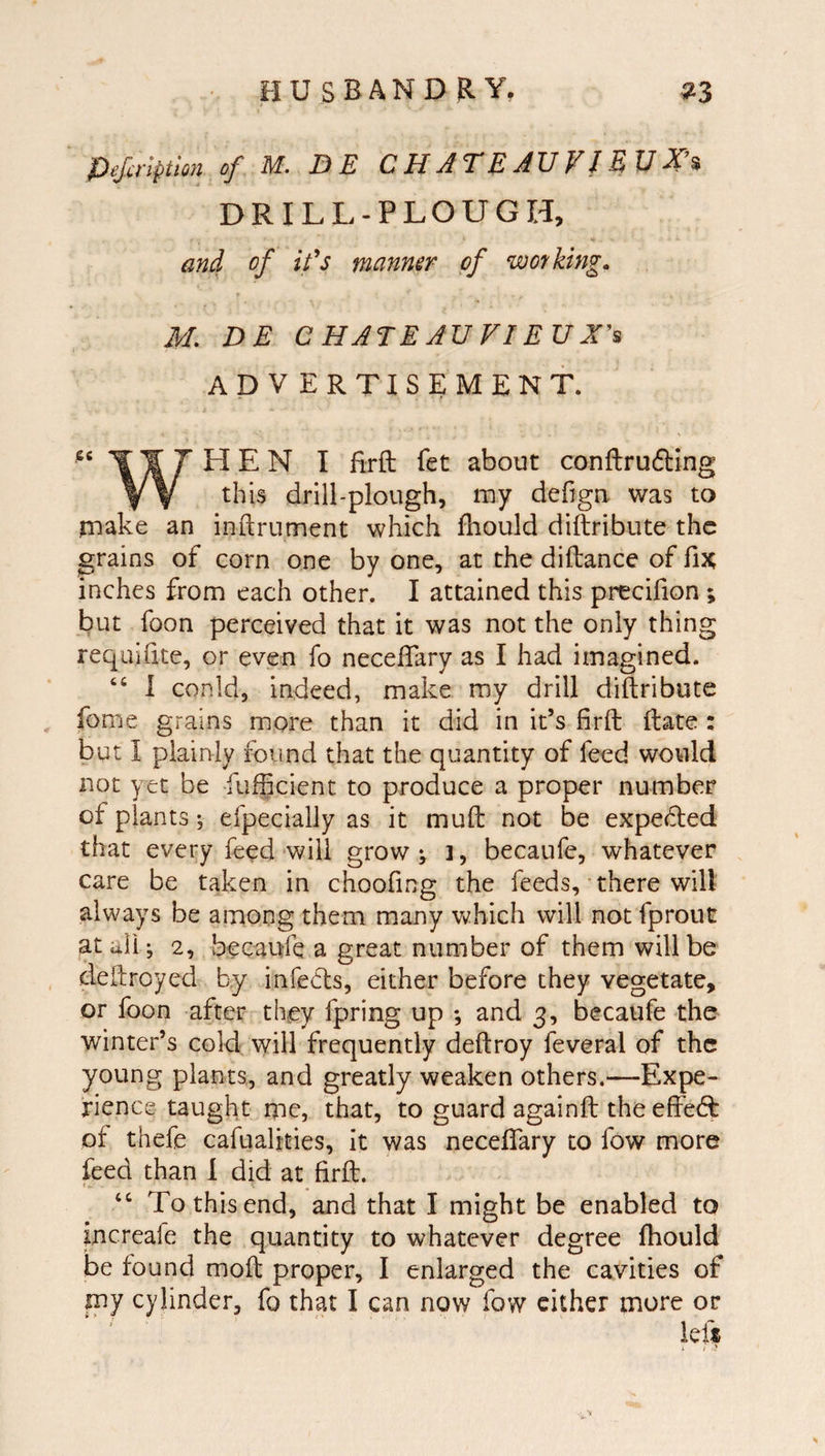 HU SBAND RY, »3 ^ejxt'lpttou of^ M., D E C U A ^ E AT] VI ® DRILL-PLOUGH, &gt;« and of ifs manner of wot/king. 3/L DE CHATEAUVIEUX^ ADVERTISEMENT. T¥7HEN I firft fet about conftrufling Y V drill-plough, my defign. was to make an inftrument which Ihould diftribute the grains of corn one by one, at the diftance of fix, inches from each other. I attained this precifion ; but foon perceived that it was not the only thing requilite, or even fo neceflary as I had imagined. “ 1 conld, indeed, make my drill diftribute fome grains more than it did in it’s firft ftate : but I plainly found that the quantity of feed would not yet be fiifficient to produce a proper number of plants ^ efpecially as it muft not be expelled that every feed will grow ^ i, becaufe, whatever care be taken in choofing the feeds, there will always be among them many which will not fprout at all-, 2, becaufe a great number of them will be deftroyed by infects, either before they vegetate, or foon after they fp^ring up ; and 3, becaufe the winter’s cold will frequently deftroy feveral of the young plants, and greatly weaken others.—Expe¬ rience taught me, that, to guard againft the effeft of thefe cafualities, it was neceftary to fow more feed than 1 did at firft. ‘‘ To this end, and that I might be enabled to increafe the quantity to whatever degree fhould be found moft proper, I enlarged the cavities of my cylinder, fo that I can now fow cither more or iefs * i