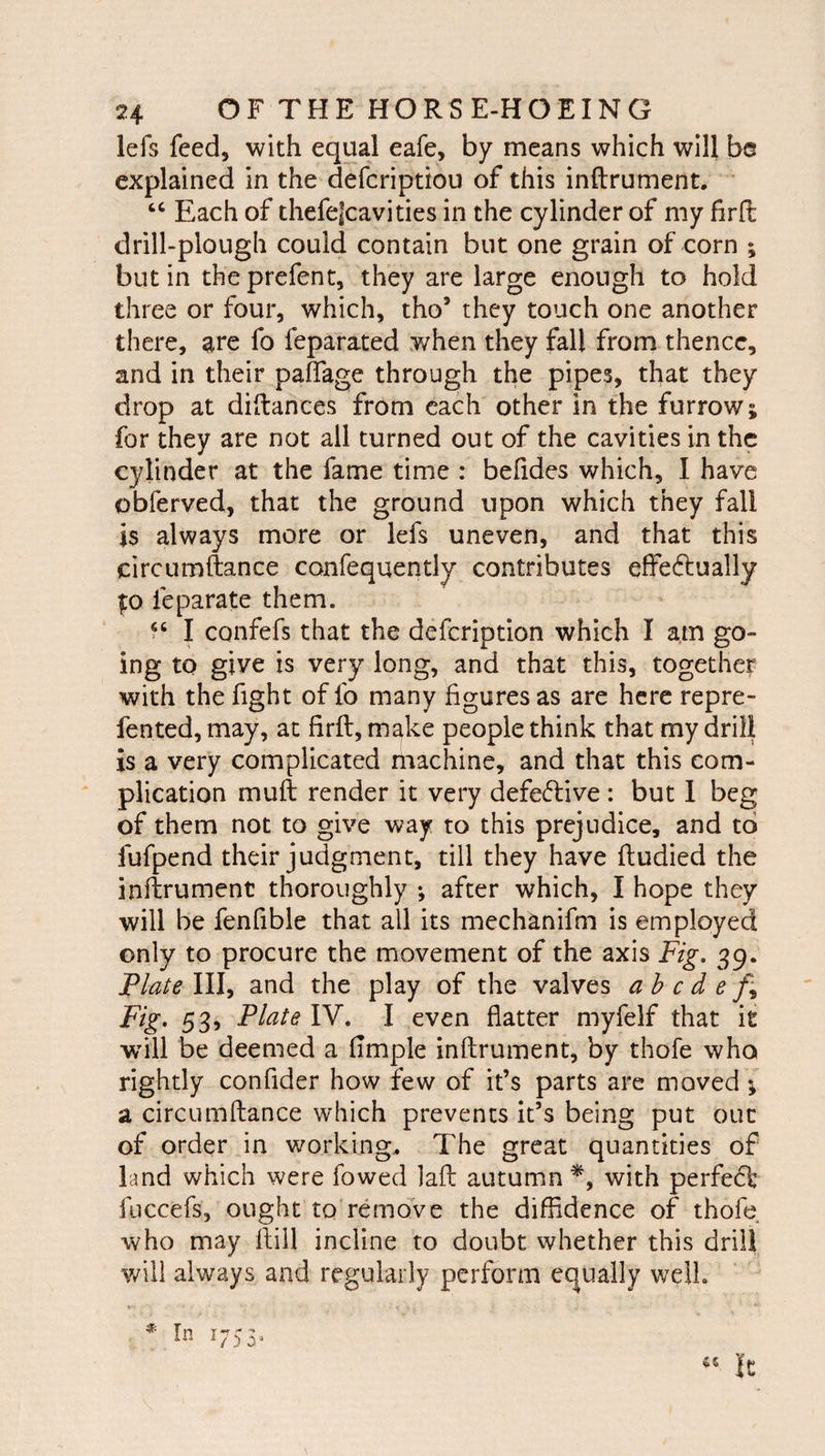 lefs feed, with equal eafe, by means which will bs explained in the defcriptiou of this inftrument. Each of thefelcavities in the cylinder of my firfl: drill-plough could contain but one grain of corn ; but in the prefent, they are large enough to hold three or four, which, tho’ they touch one another there, are fo feparated when they fall from thence, and in their palTage through the pipes, that they drop at diftances from each other in the furrow; for they are not all turned out of the cavities in the cylinder at the fame time : behdes which, I have obferved, that the ground upon which they fall is always more or lefs uneven, and that this circumftance confeqqently contributes effectually fo feparate them. I CQiifefs that the defeription which I am go¬ ing to give is very long, and that this, together with the fight of fo many figures as are here repre- fented, may, at firft, make people think that my drill is a very complicated machine, and that this com¬ plication muft render it very defective : but 1 beg of them not to give way to this prejudice, and to fufpend their judgment, till they have ftudied the inftrument thoroughly *, after which, I hope they will be fenfible that all its mechanifm is employed only to procure the movement of the axis Fig, 39. Plate \\\^ and the play of the valves ahede f^ Fig* 53, Plate IV. I even flatter myfelf that it wull be deemed a Ample inftrument, by thofe who rightly confider how few of it’s parts are moved ; a circumftance which prevents it’s being put out of order in working.. The great quantities of land which were fowed laft autumn with perfeCt fuccefs, ought to remove the diffidence of thofe who may ftill incline to doubt whether this drill will always and regularly perform equally well.