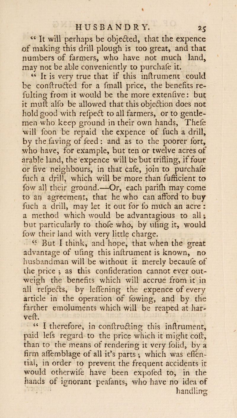 It will perhaps be objedled, that the expence of making this drill plough is too great, and that numbers of farmers, who have not much land, may not be able conveniently to purchafe it. ‘‘ It is very true that if this inftrument could be conftru^led for a fmall price, the benefits re- fulting from it would be the more extenfive: but it mufl; alfo be allowed that this objeftion does not hold good with refpe6l to all farmers, or to gentle¬ men who keep ground in their own hands, Thefe will foon be repaid the expence of fuch a drill, by the faving of feed : and as to the poorer fort, who have, for example, but ten or twelve acres of arable land, the'expence will be but trifling, if four or five neighbours, in that cafe, join to purchafe fuch a drill, which will be more than fuflicient to fow all their ground.—Or, each parifh may come to an agreemenj:, that he who can afford to buy fuch a drill, may let it out for fo much an acre : a method which would be advantagious to all; but particularly to thofe who, by ufing it, would fow their land with very little charge. &gt; But I think, and hope, that when the great advantage of ufing this inftrument is known, no husbandman will be without it merely becaufe of the price ; as this confideration cannot ever out¬ weigh the benefits which will accrue from it in all refpecls, by leffening the expence of every article in the operation of fowing, and by the farther emoluments which will be reaped at har- vefl. I therefore, in conflrudling this inflriiment, paid lefs regard to the price which it might coff, than to the means of rendering it very foiid, by a firm aflemblage of all it’s parts *, which was effen- tial, in order to prevent the frequent accidents it would otherwife have been expofed to, in the hands of ignorant peafants, who have no idea of handling