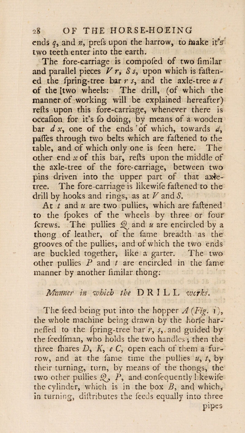 ends and prefs upon the harrow, to make it%’ two teeth enter into the earth. The fore-carriage is compofed of two fimllar and parallel pieces F r, S j, upon which is faften- ed the fpring-tree bar r s, and the axle-tree u t of the [two wheels: The drill, (of which the manner of working will be explained hereafter) refts upon this fore-carriage, whenever there is occafion for it’s fo doing, by means of a wooden bar d one of the ends'of which, towards pafles through two belts which are faftened to the table, and of which only one is feen here. The other end x of this bar, refts upon the middle of the axle-tree of the fore* carriage, between two pins driven into the upper part of that ax4e- tree. The fore-carriage is likewife faftened to the drill by hooks and rings, as at V and S, At t and u are two pullies, which are faftened to the fpokes of the wheels by three or four ferews. The pullies ^ and u are encircled by a thong of leather, of the fame breadth as the grooves of the pullies, and of which the tv/o ends are buckled together, like a garter. The two other pullies P and t are encircled in the fame manner by another fimilar thong: Mnnner in which the DRILL werks^ The feed being put into the hopper A {Fig. i), the whole machine being drawn by the horfe har- nefted to the fpring-tree bar r, j,.and guided by the feedfrnan, who holds the two handles; then the three fhares D, K, e C, open each of them a fur¬ row, and at the fame time the pullies //, by their turning, turn, by means of the thongs, the two other pullies P, and confequently hkewife the cylinder, which is in the box P, and which*, in turning, diftributes the feeds equally into three pipes