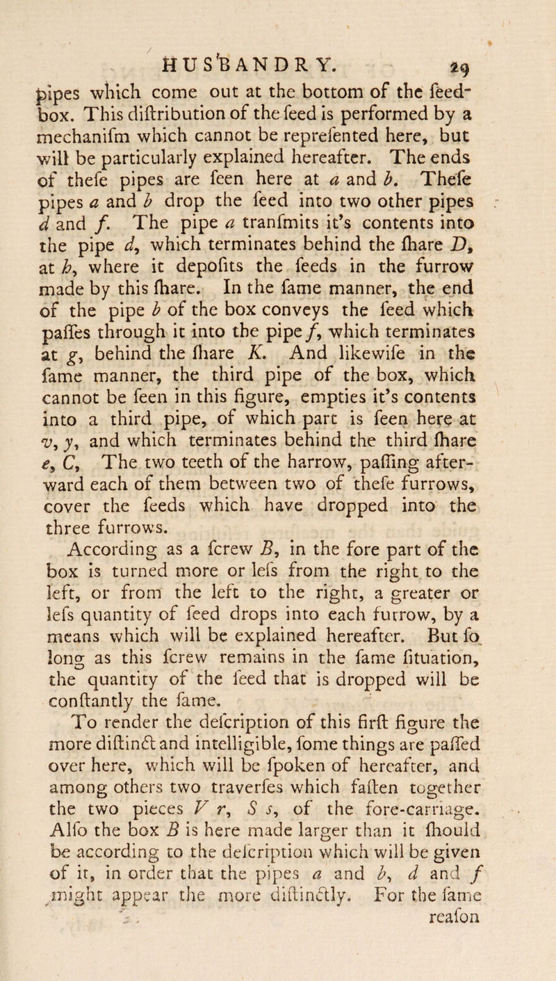j)ipes wiilch come out at the bottom of the feed box. This diftribution of the feed is performed by a mechanifm which cannot be reprefented here, but v/ill be particularly explained hereafter. The ends of thefe pipes are feen here at a and h. Thefe pipes a and h drop the feed into two other pipes d and /. The pipe a tranfmits it’s contents into the pipe which terminates behind the fhare D, at where it depofits the feeds in the furrow made by this fhare. In the fame manner, the end of the pipe b of the box conveys the feed which paffes through it into the pipe/, which terminates at behind the fliare K, And likewife in the fame manner, the third pipe of the box, which cannot be feen in this figure, empties it’s contents into a third pipe, of which part is feen here at y, and which terminates behind the third fhare C, The two teeth of the harrow, pafTing after¬ ward each of them between two of thefe furrows, cover the feeds which have dropped into the three furrows. According as a ferew in the fore part of the box is turned more or lefs from the right to the left, or from the left to the right, a greater or lefs quantity of feed drops into each furrow, by a means which will be explained hereafter. But fo_ long as this ferew remains in the fame fituation, the quantity of the feed that is dropped will be conftantly the fame. To render the defeription of this firfl figure the more difl:in6tand intelligible, fome things are paffed over here, which will be fpoken of hereafter, and among others two traverfes which fallen together the two pieces F r, S of the fore-carriage. Alfo the box B is here made larger than it fliould be according to the defeription which will be given of it, in order that the pipes a and b^ d and f might appear the more diftinclly. For the fame S. reafoa