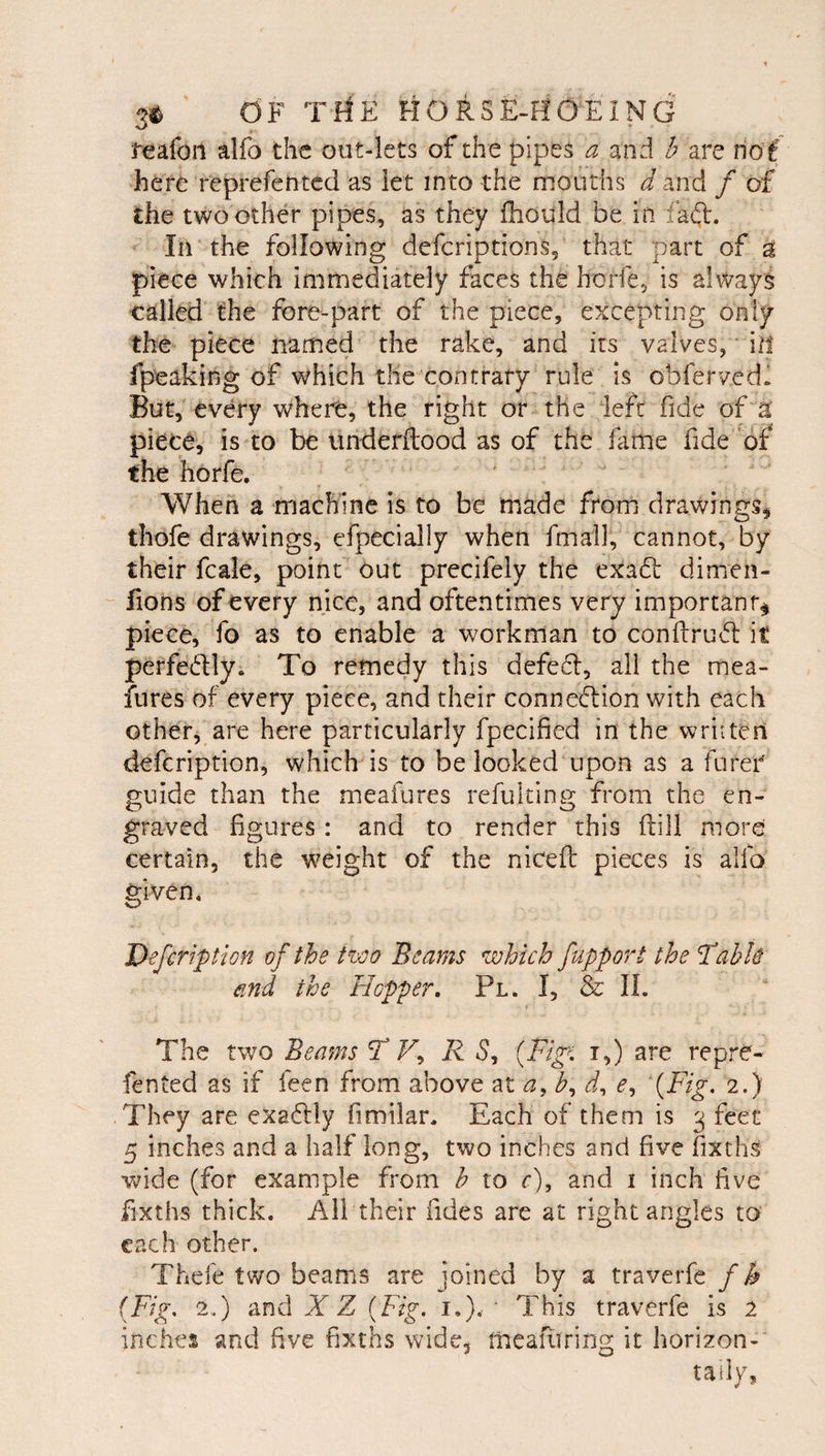 i'eafoii alfo the out-lets of the pipes a and h are rio f here reprefented as let into the mouths Jand / of the two other pipes, as they fhduld be in fad. In the following defcriptions, that part of ^ piece which immediately faces the horfe, is always called the fore-part of the piece, excepting only the piece named the rake, and its valves, ■ ill fpeaking of which the contrary rule is obfervedl But, every where, the right or the left fide of a piece, is to be imderftood as of the fame fide of the horfe. When a machine is to be made from drawings, thofe drawings, efpecially when fmall, cannot, by their fcale, point out precifely the exad dimen- fions of every nice, and oftentimes very importanr^ piece, fo as to enable a workman to conftrud it perfedly. To remedy this defed, all the mea- fures of every piece, and their connedion with each other, are here particularly fpecified in the written defcription, which is to be looked upon as a fureC guide than the meafures refulting from the en¬ graved figures : and to render this ftill more certain, the w^eight of the nicefl pieces is alfo given, Defcription of the two Beams which fupport the Table md the Hopper. Pl. I, &amp; IL The two Beams T F, i,) are repre¬ fented as if feen from above at a, d, e, {Fig. 2.) They are exadly fimilar. Each of them is 3 feet 5 inches and a half long, two inches and five fixths Vv^ide (for example from h to r), and i inch five fixths thick. Ail their fides are at right angles to each other. Thefe two beams are joined by a traverfe / h (Fig. 2.) and X Z {Fig. i.), ‘ This traverfe is 2 inches and five fixths wide, meafiiring it horizon- taiiy,