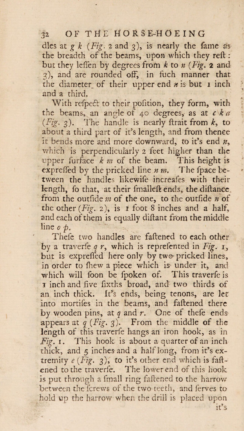 dies 2Lt. g k {Fig. 2 and 3), is nearly the fame m the breadth of the beams, upon which they reft: but they klTen by degrees from k to n {Fig, 2 and 3), and are rounded off, in fuch manner that the diameter^ of their upper end n is but i inch and a third. With refpedl to their pofition, they form, with the beams, an angle of 40 degrees, as at c k a S)* The handle is nearly ftrait from to about a third part of it’s length, and from thence it bends more and more downward, to it’s end which is perpendicularly 2 feet higher than the upper furface k m of the beam. This height is exprefled by the pricked line n m. The fpace be¬ tween the handles likewife increafes with their length, fo that, at their fmalleft ends, the diftance, from the outfide m of the one, to the outfide h of the other {Fig. 2), is i foot 8 inches and a half, and each of them is equally diftant from the middle line 0 p, Thefe two handles are faftened to each other by a traverfe ^ r, which is reprefented in Fig. i, but is exprefled here only by two^ pricked lines, in order to (hew a piece which is under it, and which will foon be fpoken of. This traverfe is I inch and five flxths broad, and two thirds of an inch thick. It’s ends, being tenons, are let into mortifes in the beams, and faflened there by wooden pins, at q and r. One of thefe ends appears at q {Fig. 3). From the middle of the length of this traverfe hangs an iron hook, as in Fig. I. This hook is about a quarter of an inch thick, and 5 inches and a half long, from it’s ex¬ tremity e {Fig. 3), to it’s other end which is fafl- cned to the traverfe. The lower end of this hook is put through a fmall ring faflened to the harrow between theferews of the two teeth, and ferves to hold up the harrow when the drill is placed upon it’s