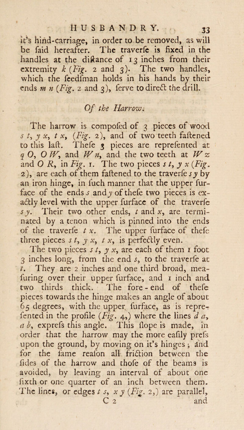 it’s hind-carriage, in order to be removed, as will be faid hereafter. The traverfe is fixed in the handles at the diftance of 13 inches from their extremity k {Fig. 2 and 3). The two handles, which the feedfman holds in his hands by their ends m n {Fig, 2 and 3), ferve todireft the drill. Of the Harrow, The harrow is compofed of 3 pieces of wood s y X, t Xy {Fig. 2), and of two teeth faftened to this lafi:. Thefe 3 pieces are reprefented at q O, OWy and W riy and the two teeth zt W % and 0 Ry in Fig. i. The two pieces s ty y x {Fig. 2), are each of them faftened to the traverfe jy by an iron hinge, in fuch manner that the upper fur- face of the ends s andy of thefe two pieces is ex¬ actly level with the upper furfacc of the traverfe s y. Their two other ends, t and Xy are termi¬ nated by a tenon which is pinned into the ends of the traverfe t x. The upper furface of thefe three pieces s ty y Xy t Xy is perfe(flly even. The tv/o pieces s ty y Xy are each of them i foot 3 inches long, from the end Sy to the traverfe at t. They are 2 inches and one third broad, mea- furing over their upper furface, and i inch and two thirds thick. The fore - end of thefe pieces towards the hinge makes an angle of about 65 degrees, with the upper furface, as is repre- fented in the profile {Fig, 4,) where the lines d ay a by exprefs this angle. This Hope is made, in order that the harrow may the more eafily prefs upon the ground, by moving on it’s hinges ; and for the fame reafon alL fridlion between the Tides of the harrow and thofe of the beams is avoided, by leaving an interval of about one fixth or one quarter of an inch betv/een them. The lines, or edges t Sy x y {Fig, 2,) arc parallel, C 2 and