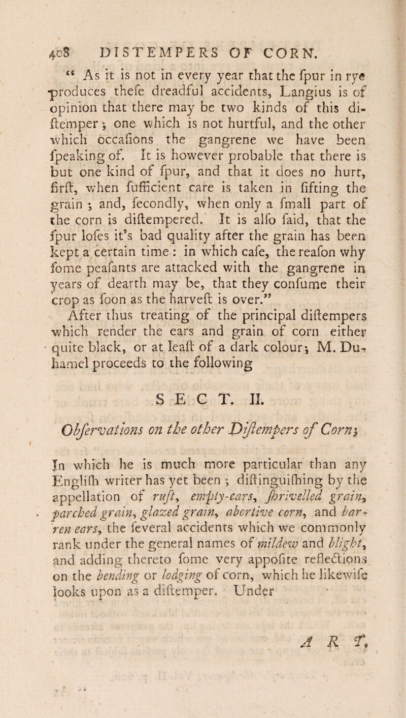 As it is not in every year that the fpnr in rye •produces thefe dreadful accidents, Langius is of opinion that there may be two kinds of this di- flemper; one which is not hurtful, and the other which occalions the gangrene we have been fpeaking of. It is however probable that there is but one kind of fpur, and that it does no hurt, firfl:, w’hen fufricient care is taken in fifting the grain •, and, fecondly, when only a fmall part of the corn is dillempered. It is alfo faid, that the fpur lofes it’s bad quality after the grain has been kept a certain time : in which cafe, thereafon why feme peafants are attacked with the gangrene in years of dearth may be, that they confume their crop as foon as the harveft is over.” After thus treating of the principal diftempers which render the ears and grain of corn either • quite black, or at lead of a dark colour^ M. Du-, hamel proceeds to the following SECT. II. Objervathns on the other Dijle?npers of Corni In which he is much more particular than any EngliOi writer has yet been didinguiihing by the appellation of ruft^ empty-cars^ jhrlvelled grain^ parched grain^ glazed grain^ abortive corn^ and bar¬ ren ears^ the feveral accidents which we commonly rank under the general names mildew and blight^ and adding thereto fome very appofite refiedlions on the bending or lodging ol corn, w^hich he likewilc looks upon as a didemper. Under J K