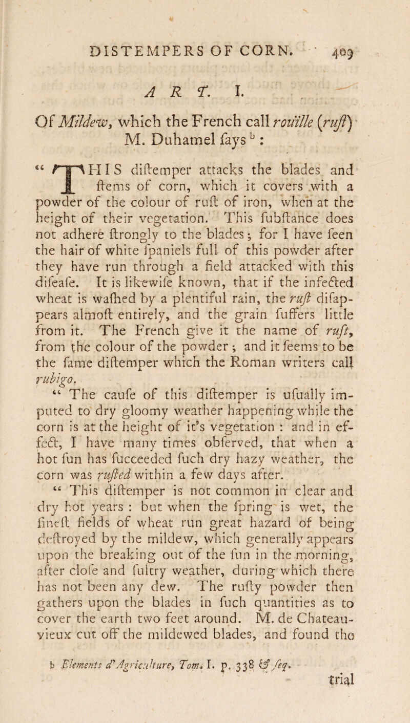 ART, I. Of Mildewy which the French call roiiille (ruji) M. Duhamel fays ^ : ic I ‘M-II S diftemper attacks the blades and i iiems of corn, Vv'hich it covers with a powder of the colour of rufl: of iron, when at the height of their vegetation. This fubdance does not adhere ftrongly to the blades; for I have feen the hair of white fpqniels full of this powder after they have run throiigh a field attacked with this difeafe. It is likewife known, that if the infefled wheat is wafhed by a plentiful rain, the ruft difap- pears almofl entirely, and the grain buffers little from it. The French give it the name of rufiy from the colour of the pov/der ; and it feems to be the fame diftemper which the Roman writers call rubigo. “ The caufe of this diffemper is ufually im¬ puted to dry gloomy weather happening while the corn is at the height of it’s vegetation : and in ef- fefl, I have many times obferved, that when a hot fun has fucceeded fuch dry hazy weather, the corn was nijled within a few days after. This diffemper is not common in clear and dry hot years : but when the fpring is wet, the fineff fields of wheat run great hazard of being deffroyed by the mildew, which generally appears upon the breaking out of the fun in the morning, after clofe and fukry weather, during which there, has not been any dew. The ruffy powder then gathers upon the blades in fuch quantities as to cover the earth two feet around. M. de Chateau- yieux cut off the mildewed blades, and found the b Elements EAgricuUurei Tom^ I. p. 338 ^ feq^* tri^I