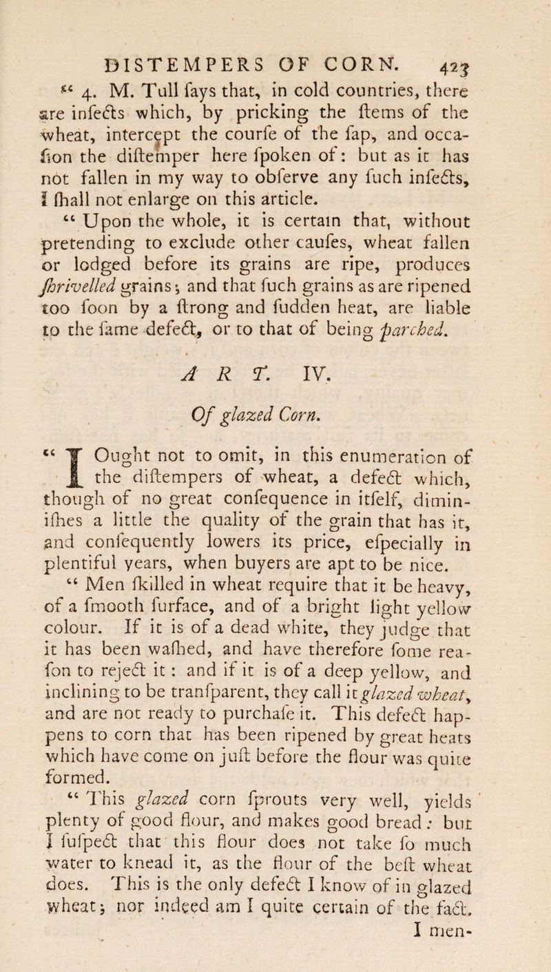 4, M. Tall fays that, in cold countries, there sre infedls which, by pricking the Rems of the wheat, intercept the courfe of the fap, and occa- fion the diftemper here fpoken of: but as it has not fallen in my way to obferve any fuch infe61:s, I fl-jall not enlarge on this article. Upon the whole, it is certain that, without pretending to exclude other caufes, wheat fallen or lodged before its grains are ripe, produces fnrivelled grains and that fuch grains as are ripened £00 foon by a ftrong and fudden heat, are liable p the fame defedt, or to that of being parched, A R r, IV. Of glazed Corn. T Ought not to omit, in this enumeration of the diftempers of wheat, a defedt which, though of no great confequence in itfelf, dimin- ifhes a little the quality of the grain that has it, and confequently lowers its price, efpecially in plentiful years, when buyers are apt to be nice. Men fkilled in wheat require that it be heavy, of a fmooth furface, and of a bright light yellow colour. If it is of a dead white, they judge that it has been waflied, and have therefore fome rea- fon to rejedl it : and if it is of a deep yellow, and inclining to be tranfparent, they call \iglazed wheat,, and are not ready to purchafe it. This defed: hap¬ pens to corn that has been ripened by great heats which have come on juft before the flour was quite formed. “ 'Ehis glazed corn fprouts very well, yields ’ , plenty of good flour, and makes good bread ; but I fufped that^this flour does not take fo much y/ater to knead it, as the flour of the belt wheat does. This is the only defed I know of in glazed wheat j nor indeed am I quite certain of the.fadl. I men-