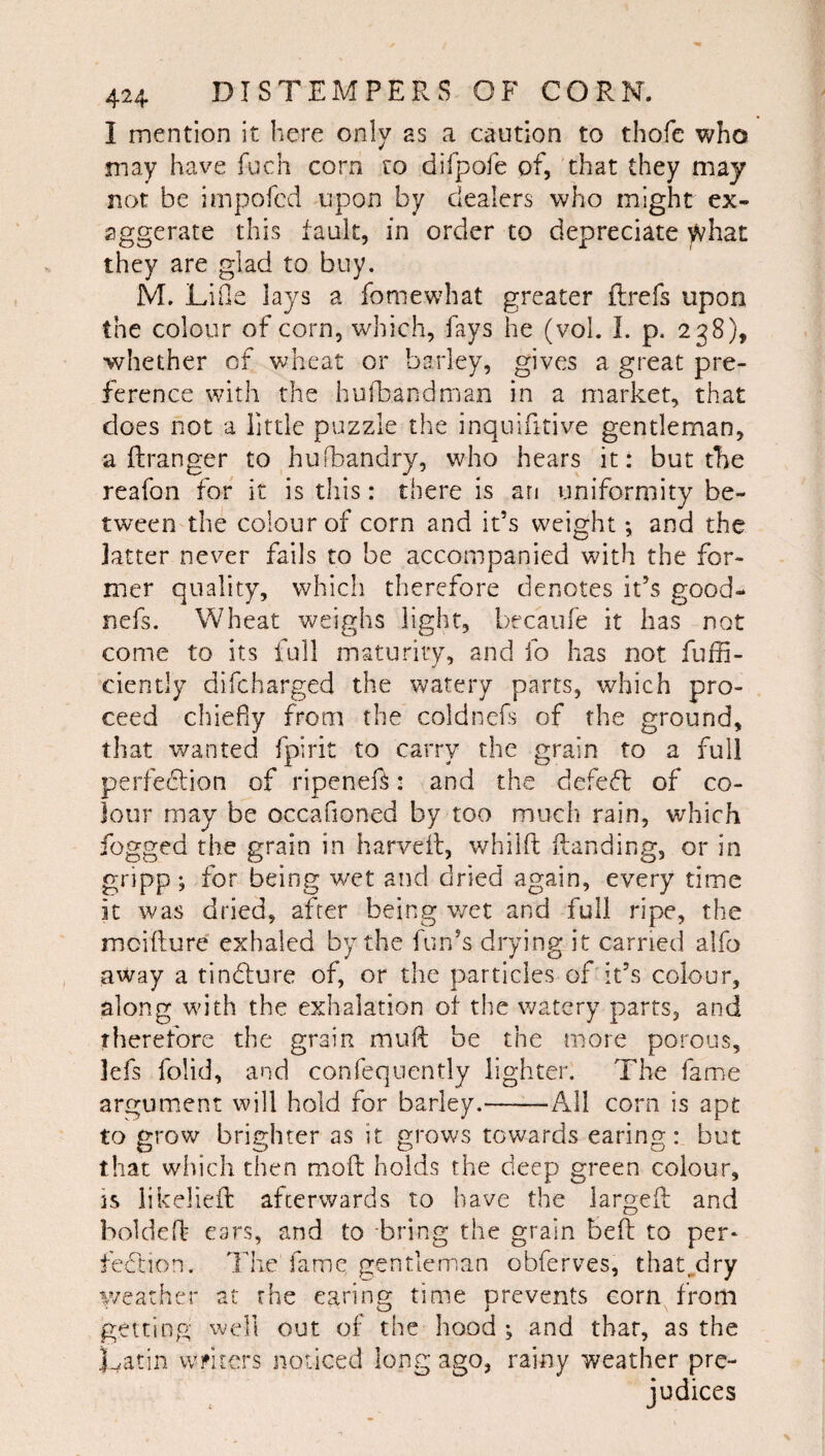 I mention it here only as a caution to thofc who may have fuch corn ro dlfpofe of, that they may not be irnpofcd upon by dealers who might ex¬ aggerate this fault, in order to depreciate what they are glad to buy. M. Lille lays a fomewhat greater flrefs upon the colour of corn, which, fays he (vol. I. p. 238), whether of wheat or barley, gives a great pre¬ ference with the hufbandman in a market, that does not a little puzzle the inquifitive gentleman, a ftranger to hufbandry, who hears it: but the reafon for it is this: there is arj uniformity be¬ tween the colour of corn and it’s weight; and the latter never fails to be accompanied with the for¬ mer quality, which therefore denotes it’s good- nefs. Wheat weighs light, becaufe it has not come to its full maturity, and fo has not fufn- ciently difeharged the watery parts, wdaich pro¬ ceed chiefly from the coldnefs of the ground, that wanted fpirit to carry the grain to a full perfeflion of ripenef^: and the defeft of co¬ lour may be occafioned by too much rain, which fogged the grain in harveil, whilft {landing, or in gripp; for being wet and dried again, every time it was dried, after being wet and full ripe, the mcidure exhaled by the fun’s drying it carried alfo away a tindlure of, or the particles of it’s colour, along with the exhalation of the \vatery parts, and therefore the grain mull be the more porous, lefs folid, and conTequently lighter. The fame argument will hold for barley.-All corn is apt to grow brighter as it grows towards earing: but that which then moft holds the deep green colour, is likelieft afterwards to have the largeft and boldefl ears, and to -bring the grain bell to per- fecdiion. The fame gentleman obferves, that^dry weather at the earing time prevents corn^ from getting well out of the hood ; and that, as the Latin wfilers noticed long ago, rainy weather pre¬ judices