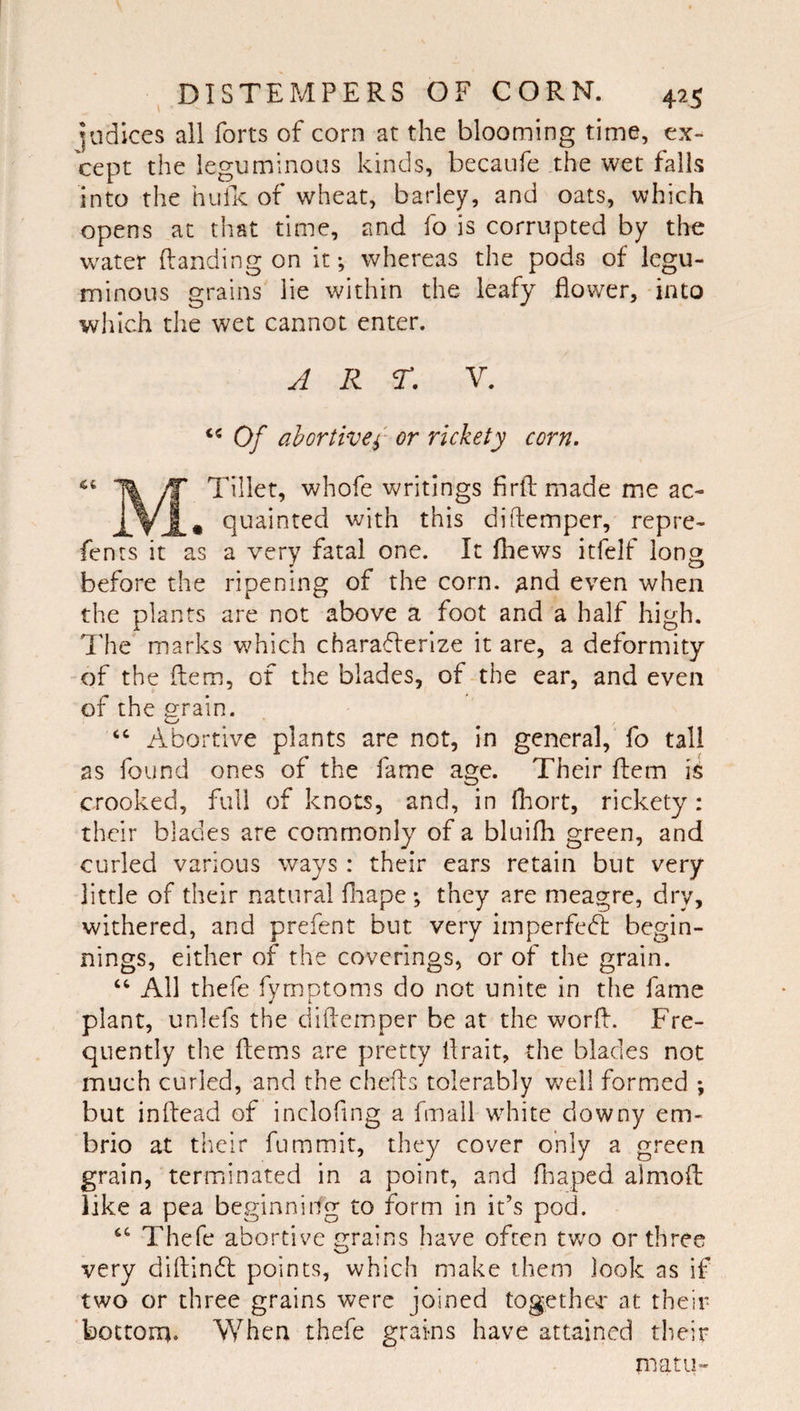 Radices all forts of corn at the blooming time, ex¬ cept the leguminous kinds, becaufe the wet falls into the hulK of wheat, barley, and oats, which opens at that time, and fo is corrupted by the water (landing on it; whereas the pods of legu¬ minous grains lie within the leafy flower, into which the wet cannot enter. ART. V. Of ahrtivef rickety corn. ^ yf* Tillet, whofe writings firftmade me ac- qtiainted with this diflemper, repre¬ fen ts it as a very fatal one. It fliews itfelf long before the ripening of the corn, and even when the plants are not above a foot and a half high. The marks which charaflerize it are, a deformity of the (lem, of the blades, of the ear, and even of the grain. ‘‘ Abortive plants are not, in general, fo tall as found ones of the fame age. Their Idem is crooked, full of knots, and, in fliort, rickety : their blades are commonly of a bluifh green, and curled various ways: their ears retain but very little of their natural fliape ; they are meagre, dry, withered, and prefent but very imperfedl begin¬ nings, either of the coverings, or of the grain. “ All thefe fymptoms do not unite in the fame plant, unlefs the diflemper be at the world. Fre¬ quently the ftems are pretty flrait, the blades not much curled, and the chefls tolerably v.^ell formed ; but inftead of incloflng a fmall white downy em- brio at their fummit, they cover only a green grain, teriTiinated in a point, and fnaped aimofl: like a pea beginning to form in it’s pod. Thefe abortive grains have often two or three very diflindl points, which make them look as if two or three grains were joined togethej* at their bottom. When thefe grains have attained their matu-