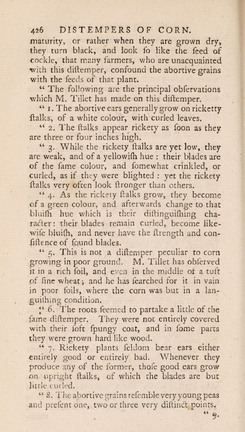 maturity, cr rather when they are grown dry, they turn black, and look fo like the feed of cockle, that many farmers, who are unacquainted with this diftemper, confound the abortive grains with the feeds of that plant. The following are the principal obfervations which M. Tillet has made on this diftemper. “ I. The abortive ears generally grow on ricketty ftalks, of a white colour, with curled leaves. 2. The ftalks appear rickety as foon as they are three or four inches high. 3. While the rickety ftalks are yet low, they are weak, and of a yellowiih hue : their blades are of the fame' colour, and fomewhat crinkled, or curled, as if they were blighted : yet the rickety ftalks very often look ftronger than others. ‘‘ 4. As the rickety ftalks grow, they become of a green colour, and afterwards change to that bluifli hue which is tlseir diftinguiihing cha¬ racter: their blades remain curled, become like- wife biui(h, and never have the ftrength and con- fiftence of found blades. 5, This is not a diftemper peculiar to corn growing in poor ground. M. Tillet has obferved it in a rich foil, and even in the middle of a tuft pf fine wheats and he has fearched for it in vain in poor foils, where the corn was but in a lan- guilhing condition. -6. The roots feemed to partake a little of the fame diftemper. They were not entirely covered with their foft fpungy coat, and in fome parts they were grovv^n hard like wood. ““ 7. Rickety plants feldom bear ears either entirely good or entirely bad. Whenever they produce any of the former, thofe good ears grow on upright ftalks, of which the blades are but little curled. “ 8. The abortive grains refemble very young peas and prefent one, two or three very diftincf points.