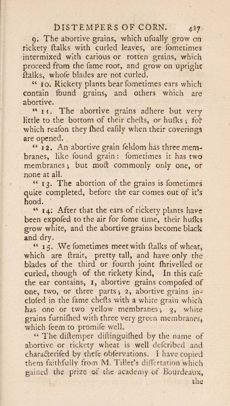 9; The abortive grains, whi^h ufually grow on rickety ftalks with curled leavi^s', are fometlmes intermixed with carious or rotten grains, which proceed from the fame root, and grow on upright ftalks, whole blades are not curled. “ 10. Rickety plants bear fometimes ears which contain found grains^ and others which are abortive. “ II. The abortive grains adhere but very little to the bottom of their chefts, or huflcs; foi' which reafon they (bed eafily when their coverings are opened. “12. An abortive grain feldom has three mem¬ branes, like found grain: fometimes it has two membranes ; but moft commonly only one, of none at all. ‘‘ 13. The abortion of the grains is fometimes quke completed, before the ear comes out of it’s hood. “ 14: After that the ears of rickety plants have been expofed to the air for fome time, their huflcs grow white, and the abortive grains become black and dry. 15. We fometimes meet with ftalks of wheats which are ftrair, pretty tall, and have only the blades of the third or fourth joint fhrivelled or curled, though of the rickety kind. In this cafe the ear contains, i, abortive grains compofed of one, two, or three parts *, 2, abortive grains in- clofed in the fame chefts with a white grain which has one or two yellow membranes-, 3, white grains furnifhed with three very green membranes^ which feem to promife well. “ The diftemper diftinguiihed by the name of abortive or rickety wheat is well deferibed and charafterifed by thefe obfervations. I have copied them faithfully from M. Tiller’s dilfertation which gained the pri2e of the academy of Bourdeaux,