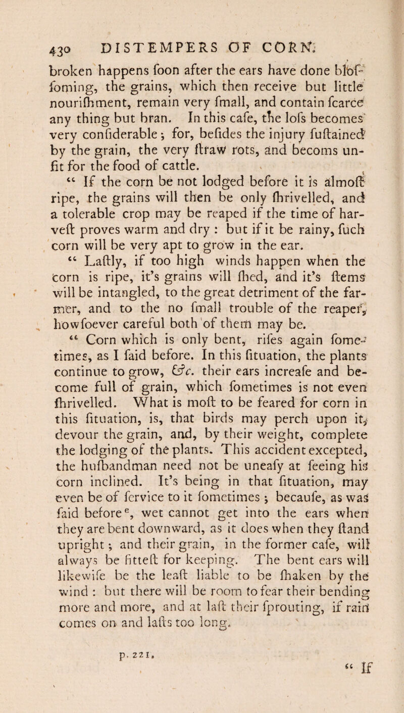 broken happens foon after the ears have done blbf- foming, the grains, which then receive but little nourifhtnent, remain very fmall, and contain fcarce any thing but bran. In this cafe, the lofs becomes v'ery confiderable •, for, befides the injury fuftained by the grain, the very flraW rots, and becoms un¬ fit for the food of cattle. ‘‘ If the corn be not lodged before it is almof^ ripe, the grains will then be only (hrivelled, and a tolerable crop may be reaped if the time of har- veft proves warm and dry : but if it be rainy, fuch corn will be very apt to grow in the ear. ‘‘ Laftly, if too high winds happen when the Corn is ripe, it’s grains will fhed, and it’s Hems will be intangled, to the great detriment of the far¬ mer, and to the no fmall trouble of the reapef, howfoever careful both'of them may be. Corn which is only bent, rifes again fome- times, as I faid before. In this fituation, the plants continue to grow, their cars increafe and be¬ come full of grain, which fometimes is not even fhrivelled. What is moft to be feared for corn in this fituation, is, that birds may perch upon it,^ devour the grain, and, by their weight, complete the lodging of the plants. This accident excepted, the hufbandman need not be uneafy at feeing his corn inclined. It’s being in that fituation, may even be of fervice to it fometimes; becaufe, as was faid before^, wet cannot get into the ears when they are bent downward, as it does when they Hand upright; and their grain, in the former cafe, will always be fitteft for keeping. The bent ears will likewife be the leaf!: liable to be lhaken by the ’wind : but there will be room to fear their bending more and more, and at laft their fproiiting, if raid comes on and lafts too long. “ If p,221.