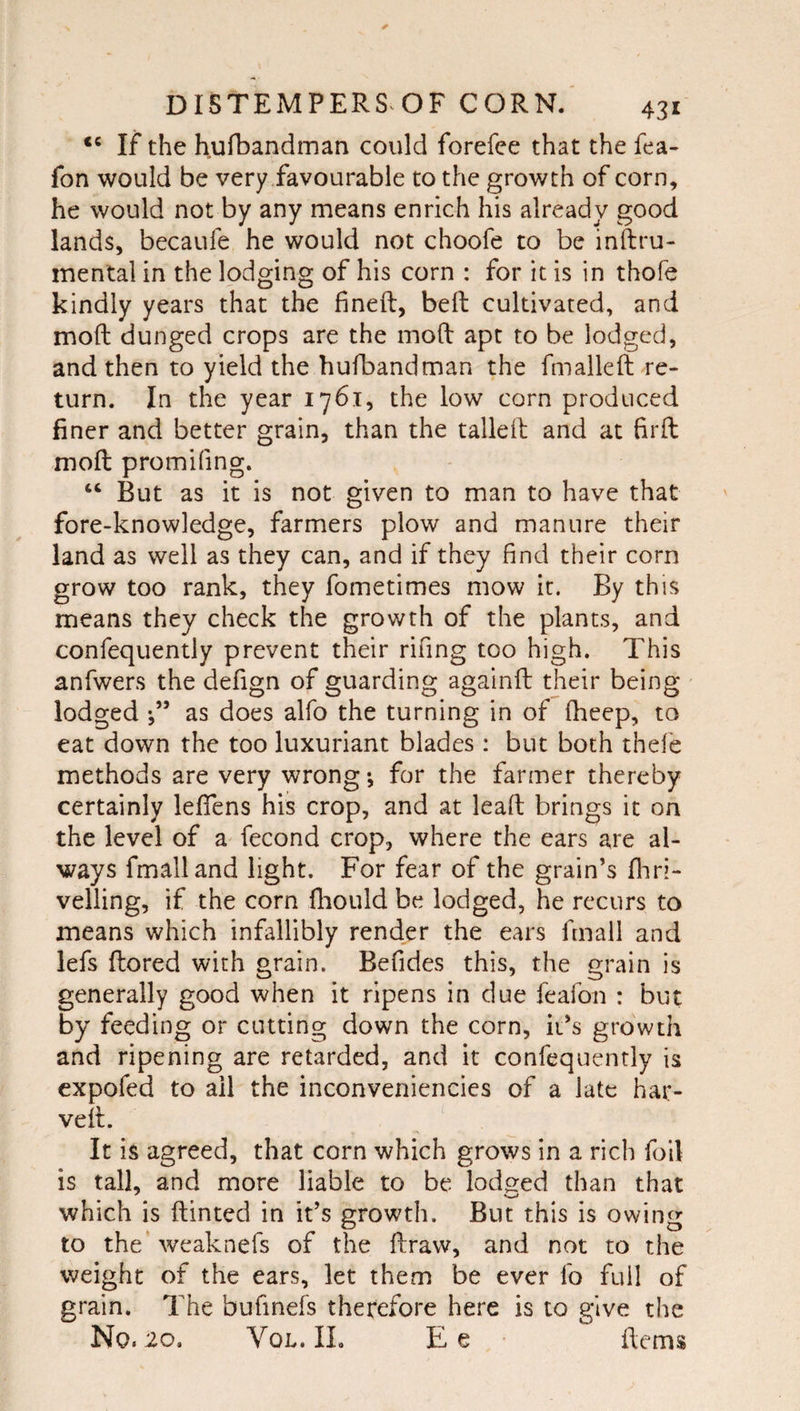 If the hufbandman could forefee that the fea- fon would be very favourable to the growth of corn, he would not by any means enrich his already good lands, becaufe he would not choofe to be inftru- mental in the lodging of his corn : for it is in thofe kindly years that the fineft, beft cultivated, and moft dunged crops are the mod apt to be lodged, and then to yield the hufbandman the fmalleft re¬ turn. In the year 1761, the low corn produced finer and better grain, than the tailed and at firft moft promifing. “ But as it is not given to man to have that fore-knowledge, farmers plow and manure their land as well as they can, and if they find their corn grow too rank, they fometimes mow it. By this means they check the growth of the plants, and confequently prevent their rifing too high. This anfwers the defign of guarding agalnft their being lodged as does alfo the turning in of fheep, to eat down the too luxuriant blades: but both thefe methods are very wrong •, for the farmer thereby certainly leflens his crop, and at lead brings it on the level of a fecond crop, where the ears are al¬ ways fmalland light. For fear of the grain’s fliri- velling, if the corn fhould be lodged, he recurs to means which infallibly render the ears fmall and lefs ftored with grain. Befides this, the grain is generally good when it ripens in due feafon : but by feeding or cutting down the corn, it’s growth and ripening are retarded, and it confequently is cxpofed to ail the inconveniencies of a late har- veft. It is agreed, that corn which grows in a rich foil is tall, and more liable to be lodged than that which is dinted in it’s growth. But this is owing to the weaknefs of the draw, and not to the weight of the ears, let them be ever fo full of grain. The bufinefs therefore here is to give the No. 20, VoL. 11. E e dems