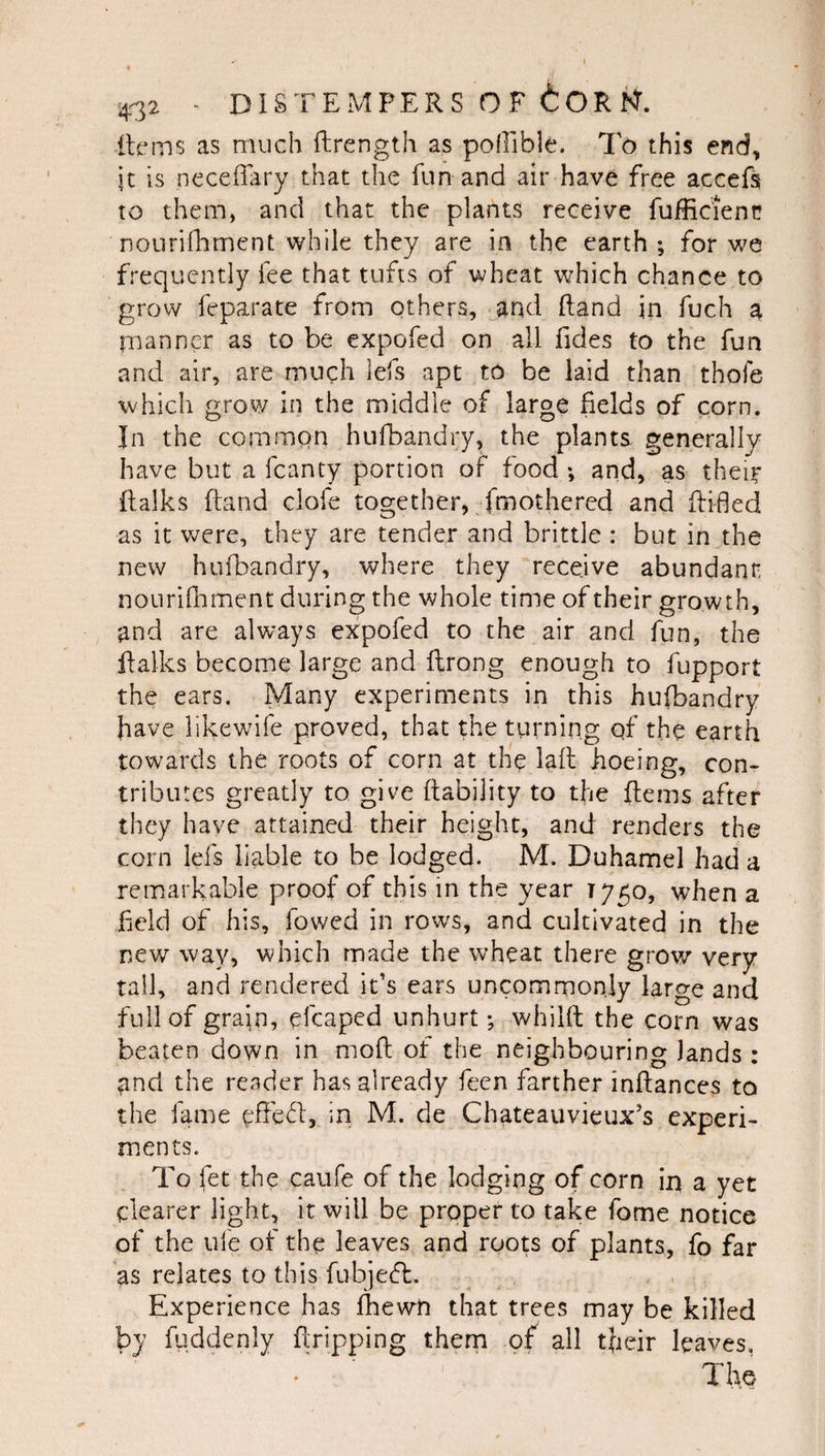 ilems as much ftrength as pofllble. To this end, it is neceffary that the fun and air have free acceft to them, and that the plants receive fuificienc nourilhment while they are in the earth ; for vjq frequently fee that tufts of wheat which chance to grow feparate from others, arid (land in fuch a manner as to be expofed on all fides to the fun and air, are much lefs apt to be laid than thofe which grow in the middle of large fields of corn. In the common hufbandry, the plants generally have but a fcanty portion of food *, and, as thei^ ftalks ftand clofe together, fmothered and flifled as it were, they are tender and brittle : but in the new hufbandry, where they receive abundant nouriHiment during the whole time of their growth, and are always expofed to the air and fun, the ffalks become large and ftrong enough to fupport the ears. Many experiments in this hufbandry have likewife proved, that the turning of the earth towards the roots of corn at the lafl hoeing, con¬ tributes greatly to give (lability to the flems after they have attained their height, and renders the corn lefs liable to be lodged. M. Duhamel had a remarkable proof of this in the year T750, when a held of his, fowed in rows, and cultivated in the new way, which made the wheat there grow very tall, and rendered it’s ears uncommonly large and full of grain, efcaped unhurt; whilft the corn was beaten down in moft of the neighbouring lands : ^nd the reader has already feen farther inflances to the fame in M. de Chateauvieux’s experi¬ ments. To fet the caufe of the lodging of corn ir\ a yet clearer light, it will be proper to take fome notice of the ufe of the leaves and roots of plants, fo far as relates to this fubje(5l:. Experience has Ibewn that trees may be killed by fiiddcnly Gripping them of all tfieir leaves.