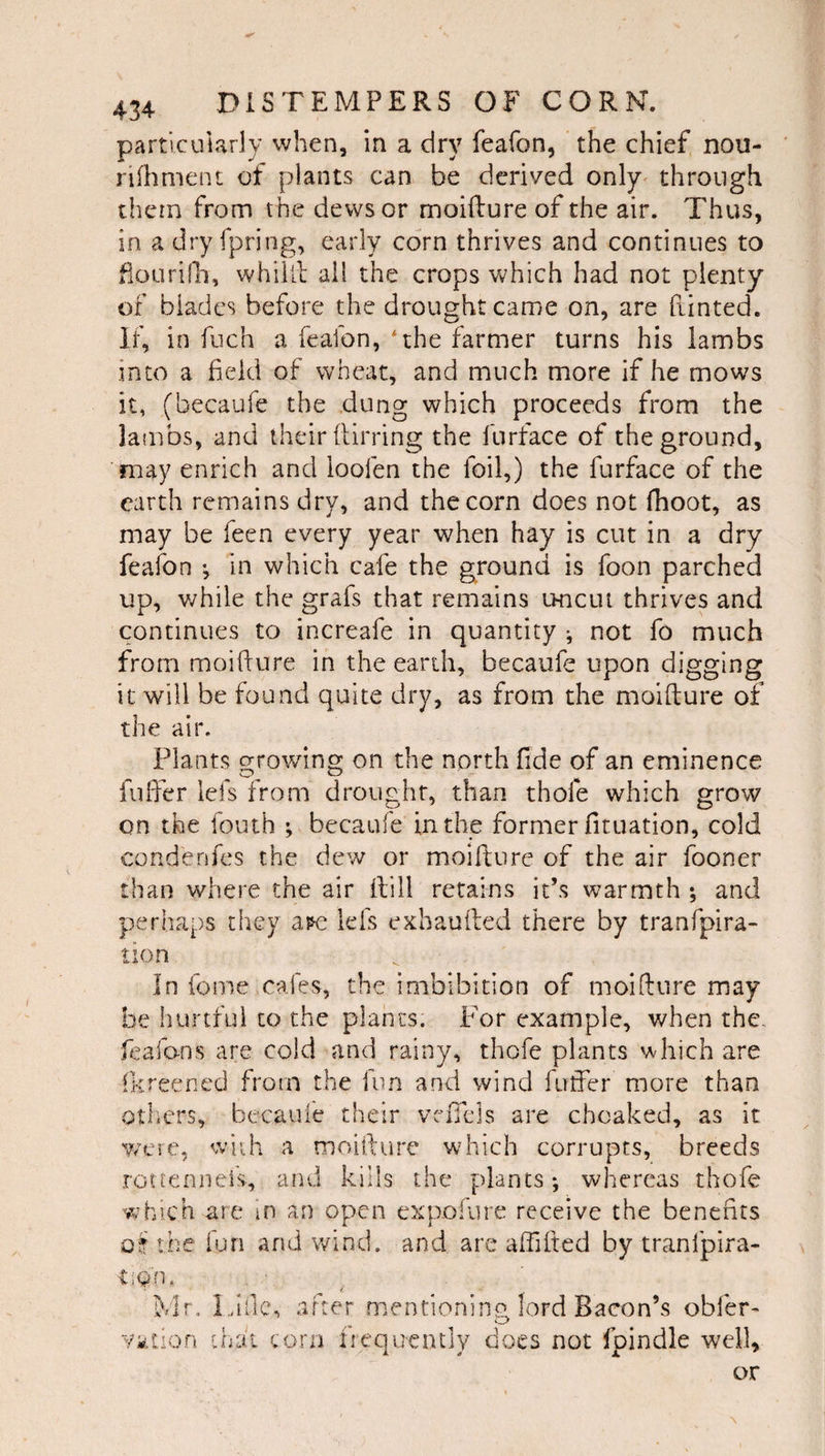particularly when, in a dry feafon, the chief nou- rilhment of plants can be derived only^ through them from the dews or moifture of the air. Thus, in a dry fpring, early corn thrives and continues to fioLirifli, whiill all the crops which had not plenty of blades before the drought came on, are fiinted. If, in fiich a feafon, *the farmer turns his lambs into a field of wheat, and much more if he mows it, (becaufe the dung which proceeds from the lambs, and their {lining the furface of the ground, may enrich and loofen the foil,) the furface of the earth remains dry, and the corn does not (hoot, as may be feen every year when hay is cut in a dry feafon ; in which cafe the ground is foon parched up, v/hile the grafs that remains uncut thrives and continues to increafe in quantity ^ not fo much from moidnre in the earth, becaufe upon digging it will be found quite dry, as from the moifture of the air. Plants growing on the north fide of an eminence fufter lefs from drought, than thofe which grow on the fouth ; becaufe in the former fituation, cold condenfcs the dew or moifture of the air fooner than where the air ftill retains it’s warmth ; and perhaps they a?e lefs exhaufted there by tranfpira- tion In fome cafes, the imbibition of moifture may be hurtful to the plants. P'or example, when the. feafans are cold and rainy, thofe plants which are (kreened from the fun and wind futfer more than others, becaufe their vnTels are choaked, as it Y/ere, w-iih a rnoifture which corrupts, breeds rotteniiefs, and kills the plants; whereas thofe which are m an open expoiure receive the benefits oi the fun and wind, and are aftifted by tranfpira- -tiQn. Yk k^Ir. Li fie, tion chat CO after mentioning lord Bacon’s obfer- rn fiequcntly does not fpindle well. or