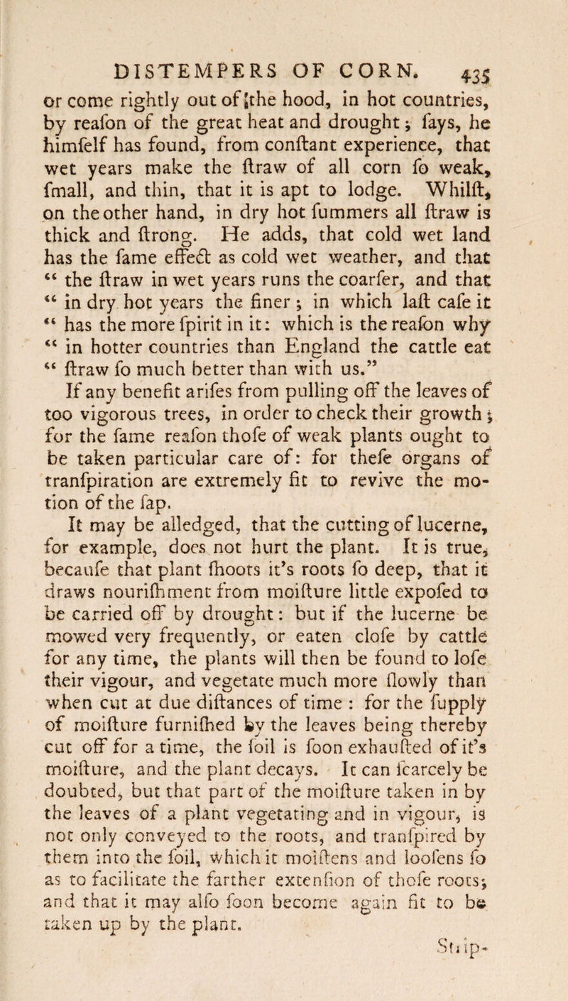 or come rightly outofjthe hood, in hot countries, by reafon of the great heat and drought; fays, he himfelf has found, from conftant experience, that wet years make the ftraw of all corn fo weak, fmall, and thin, that it is apt to lodge. Whilft, on the other hand, in dry hot fummers all ftraw is thick and ftrong. He adds, that cold wet land has the fame effed as cold wet weather, and that ‘‘ the ftraw in wet years runs the coarfer, and that “ in dry hot years the finer ; in which laft cafe it has the more fpirit in it: which is the reafon why in hotter countries than England the cattle eat “ ftraw fo much better than with us.” If any benefit arifes from pulling off the leaves of too vigorous trees, in order to check their growth ; for the fame reafon thofe of weak plants ought to be taken particular care of: for thefe organs of tranfpiration are extremely fit to revive the mo¬ tion of the Tap. It may be alledged, that the cutting of lucerne, for example, does not hurt the plant. It is true^ becaufe that plant fhoors it’s roots fo deep, that it draws nourifhmenc from moifture little expofed to be carried off by drought: but if the lucerne be mowed very frequently, or eaten clofe by cattle for any time, the plants will then be found to lofe their vigour, and vegetate much more flowl'y than when cut at due diftances of time : for the fupply of moifture furnifhed by the leaves being thereby cut off for a time, the foil is foon exhaufted of it’s moifture, and the plant decays. It can fcarcely be doubted, but that part of the moifture taken in by the leaves of a plant vegetating and in vigour, is not only conveyed to the roots, and tranfpired by them into the foil, which it moiftens and ioofens fo as to facilitate the farther extenfion of thofe roots; and that it may alfo foon become again fit to b© taken up by the plant. Sfi ip*