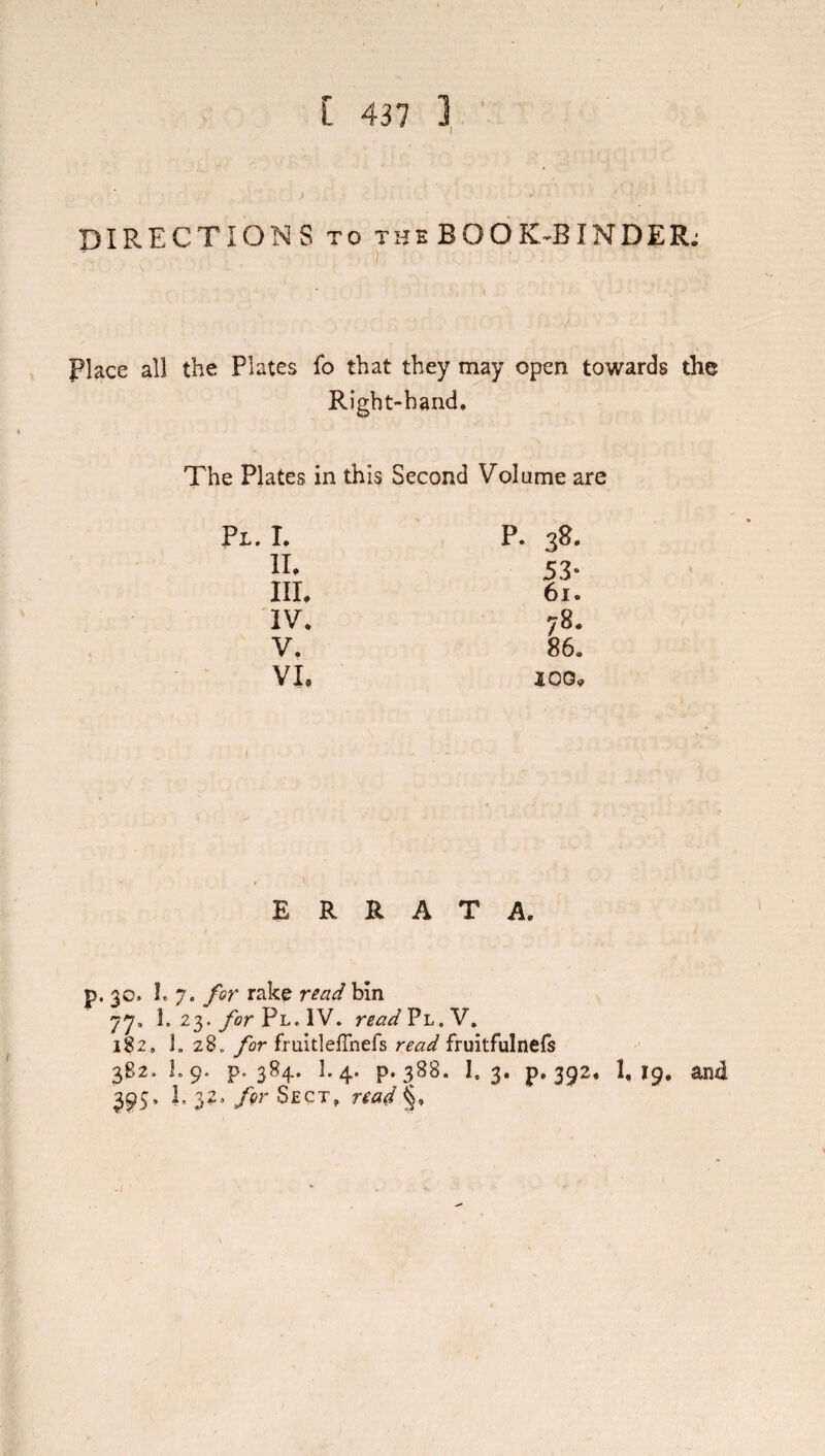 DIRECTIONS TO the BOOK^BINDER; ) Place all the Plates fo that they may open towards the Right-hand, The Plates in this Second Volume are I. p. 38. IL 53- III. 61. IV. 78, V. 86. VI. J 00. ERRATA. p. 30. I. 7. for rake read bin 77, 1. 23./or Pl. IV. readVi,,Y, 182, 1. 28. /or fruitleflhefs read fruitfulnels 3B2. 1.9. p. 384. 1.4. p. 388. 1.3, p. 392, 1,19, and 395, 1, 32. fgr Sect, read §,