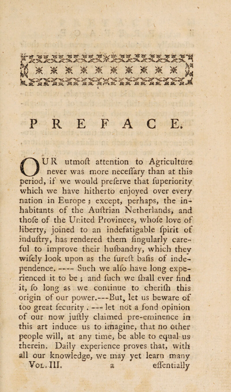 \ P R E FAC E. 1 ^_r. 1 U R utmoft attention to Agriculture never was more necefiary than at this period, if we would preferve that fuperiority which we have hitherto enjoyed over every nation in Europe $ except, perhaps, the in¬ habitants of the Auftrian Netherlands, and thofe of the United Provinces, whofe love of liberty, joined to an indefatigable fpirit of induftry, has rendered them Angularly care¬ ful to improve their hufbandry, which thev wifely look upon as the fureft bafis of inde¬ pendence. -Such we alfo have long expe¬ rienced it to be ; and fuch we fhall ever find it, fo long as we coniinue to cheri(h this origin of our power.—But, let us beware of too great fecurity . — - let not a fond opinion of our now juftly claimed pre-eminence in this art induce us to imagine, that no other people will, at any time, be able to equal us therein. Daily experience proves that, with all our knowledge, we may yet learn many VoiLllI, a effentially