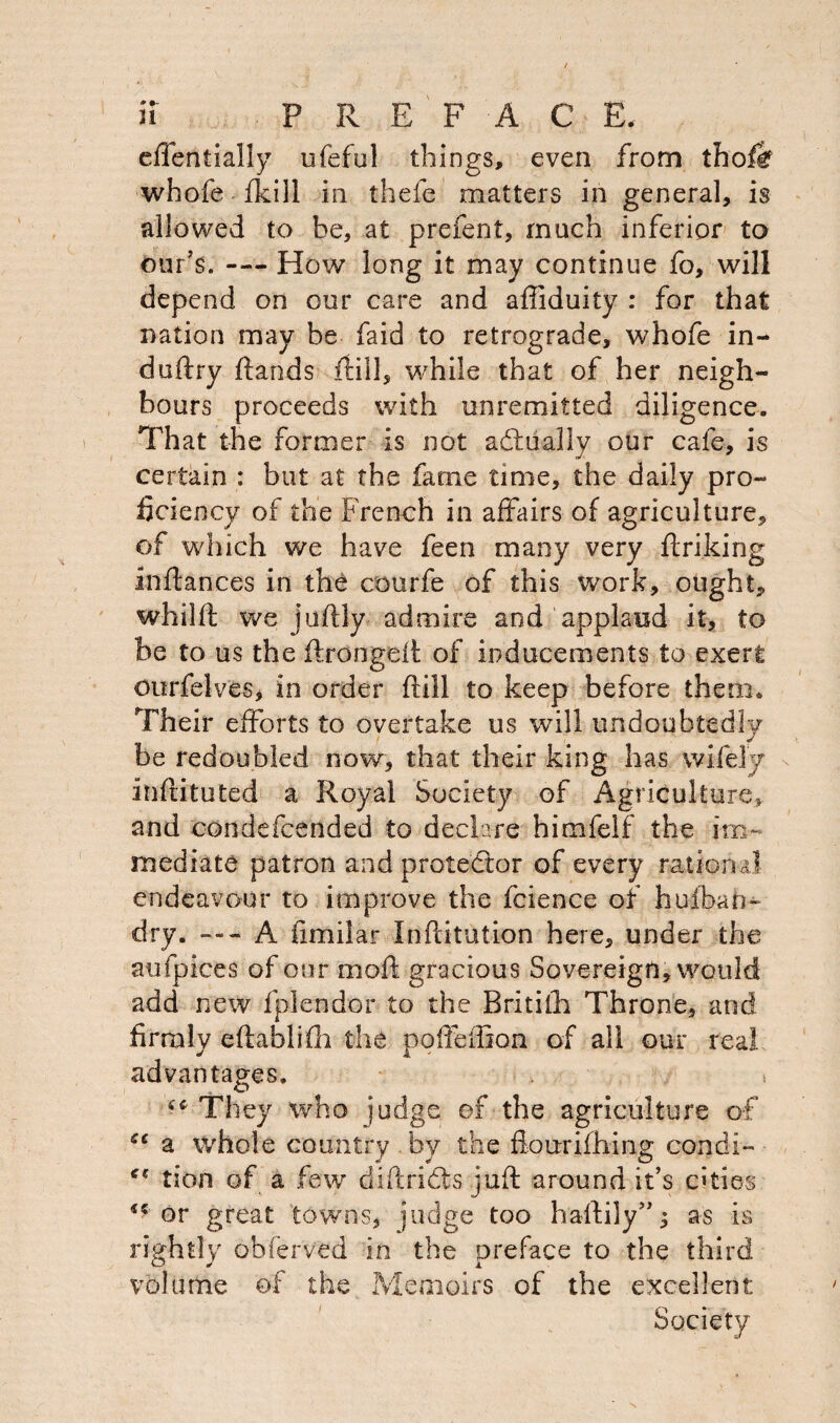 effentially ufeful things, even from thofe whole {kill in thefe matters in general, is allowed to be, at prefent, much inferior to our’s. — How long it may continue fo, will depend on our care and aftiduity : for that nation may be faid to retrograde, whofe in- duftry {lands {till, while that of her neigh¬ bours proceeds with unremitted diligence. That the former is not actually our cafe, is certain : but at the fame time, the daily pro¬ ficiency of the French in affairs of agriculture, of which we have feen many very ftriking inflances in the courfe of this work, ought, whiift we juftly admire and applaud it, to be to us the ftrongeft of inducements to exert ourfelves, in order {fill to keep before them. Their efforts to overtake us will undoubtedly be redoubled now, that their king has wifely inftituted a Royal Society of Agriculture, and condefcended to declare himfeif the im¬ mediate patron and protestor of every rational endeavour to improve the fcience of hu/bah- dry. — A fimilar Inftitution here, under the aufpices of our moft gracious Sovereign, would add new fplendor to the Britilh Throne, and firmly eftablifh the pofleffion of all our real advantages. 44 They who judge, of the agriculture of ce a whole country by the flourifhing condi- f€ tion of a few diftridts juft around it’s cities ** or great towns, judge too haftily”; as is rightly obferved in the preface to the third volume of the Memoirs of the excellent Society