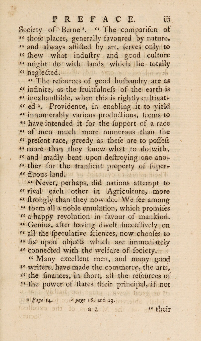 Society of Bernea. “ The comparifon of ** thofe places, generally favoured by nature, fi and always affifted by art, ferves only to <c fhew what indultry and good culture might do with lands which lie totally “ neglected. “ The refources of good huibandry are as tc infinite, as the fruitfulnefs of the earth is inexhauftible, when this is rightly cultivate “ ed b. Providence, in enabling it to yield “ innumerably various productions, feems to have intended it for the fupport of a race “ of men much more numerous than the “ prefent race, greedy as thefe are to poffefs ** more than they know what to do with, and madly bent upon deftroying one ano- 46 ther for the transient property of fupei> ** fluous land. “ Never, perhaps, did nations attempt to €C rival each other in Agriculture, more *c ftrongly than they now do. We fee among <( them all a noble emulation, which promifes a happy revolution in favour of mankind. Genius, after having dwelt fucceffively on all the fpeculative fciences, now choofes to fix upon objefts which are immediately connected with the welfare of fociety. “ Many excellent men, and many good writers, have made the commerce, the arts, the finances, in fhort, all the refources of the power of dates their principal, if not 4 Page 14. b page 18. and 49. a z u their