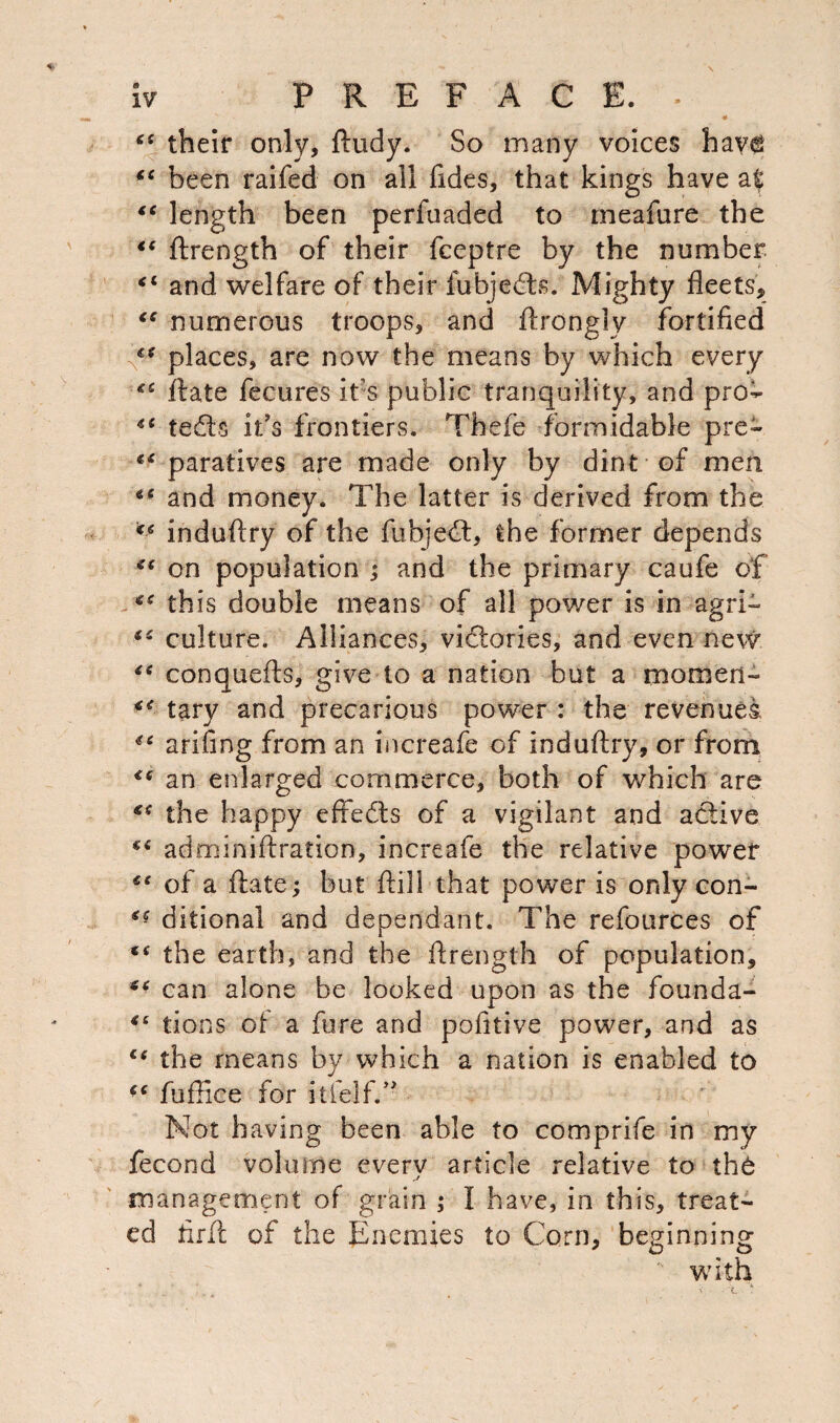 their only, ftudy. So many voices have been raifed on all Tides, that kings have at €t length been perfuaded to meafure the <e ftrength of their fceptre by the number “ and welfare of their fubjedls. Mighty fleets, numerous troops, and ftrongly fortified €* places, are now the means by which every ** ftate fecures it% public tranquility, and pro- “ tedls it's frontiers. Thefe formidable pre- paratives are made only by dint of men *c and money. The latter is derived from the €€ induftry of the fubjetft, the former depends ** on population ; and the primary caufe of <c this double means of all power is in agri- <s culture. Alliances, vidtories, and even new “ conquefts, give to a nation but a momen- tary and precarious power : the revenues arifing from an increafe of induftry, or from <( an enlarged commerce, both of which are €S the happy effects of a vigilant and active ** adminiftration, increafe the relative power €t of a ftate; but ftill that power is only con- ditional and dependant. The refources of f< the earth, and the ftrength of population, can alone be looked upon as the founda- tions of a fore and pofitive power, and as ce the means by which a nation is enabled to fuftice for itfelf.” Not having been able to comprife in my fecond volume every article relative to th6 management of grain ; I have, in this, treat¬ ed firft of the Enemies to Corn, beginning with