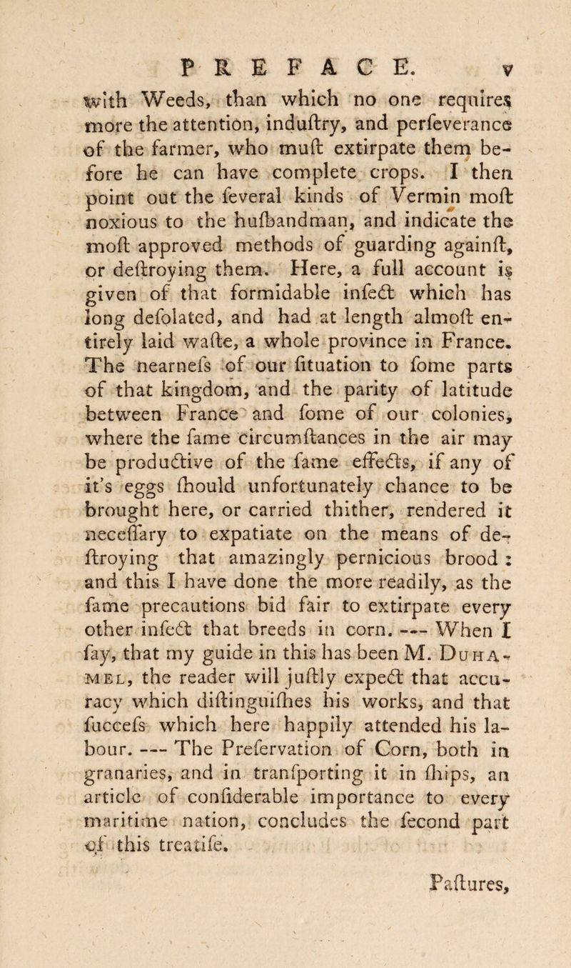 With Weeds, than which no one requires more the attention, induftry, and perfeverance of the farmer, who muft extirpate them be¬ fore he can have complete crops. I then point out the feveral kinds of Vermin mo ft noxious to the hufbandman, and indicate the moft approved methods of guarding againft, or deftroying them. Here, a full account is given of that formidable infedt which has long defolated, and had at length almoft en¬ tirely laid wafte, a whole province in France. The nearnefs of our fituation to fome parts of that kingdom, and the parity of latitude between France and fome of our colonies, where the fame circumftances in the air may be productive of the fame effects, if any of it’s eggs fhould unfortunately chance to be brought here, or carried thither, rendered it neceffary to expatiate on the means of de¬ ftroying that amazingly pernicious brood : and this I have done the more readily, as the fame precautions bid fair to extirpate every other infedt that breeds in corn. —- When I fay, that my guide in this has been M. Duma- mel, the reader will juftiy expedt that accu¬ racy which diftinguiflbes his works, and that fuccefs which here happily attended his la¬ bour. — The Prefervation of Corn, both in granaries, and in tranfporting it in (hips, an article of confiderable importance to every maritime nation, concludes the fecond part of this treatife. Failures,