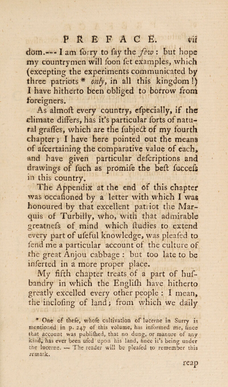 dom.— lam furry to fay the few : but hope my countrymen will foon fet examples, which (excepting the experiments communicated by three patriots * only, in all this kingdom!) I have hitherto been obliged to borrow from foreigners. As almoft every country, efpecially, if the climate differs, has it's particular forts of natu¬ ral grades, which are the fubjedt of my fourth chapter; I have here pointed out the means of afcertaining the comparative value of each, and have given particular defcriptions and drawings of fuch as promife the beffc fuccefs in this country. The Appendix at the end of this chapter was occafioned by a letter with which I was honoured by that excellent patriot the Mar¬ quis of Turbiliy, who, with that admirable greatnefs of mind which fludies to extend every part of ufeful knowledge, was pleafed to fend me a particular account of the culture of the great Anjou cabbage : but too late to be inferted in a more proper place. My fifth chapter treats, of a part of huf- bandry in which the Englifh have hitherto greatly excelled every other people : I mean, the inclofing of land; from which we daily * One of thefe, whole cultivation of lucerne in Surry is mentioned in p. 247 of this volume, has informed me, fmce that account was publidied, that no dung, or manure of any kind, has ever been ufed upon his land, fince it’s being under she lucerne. —r The reader will be pleafed to remember this remark. reap