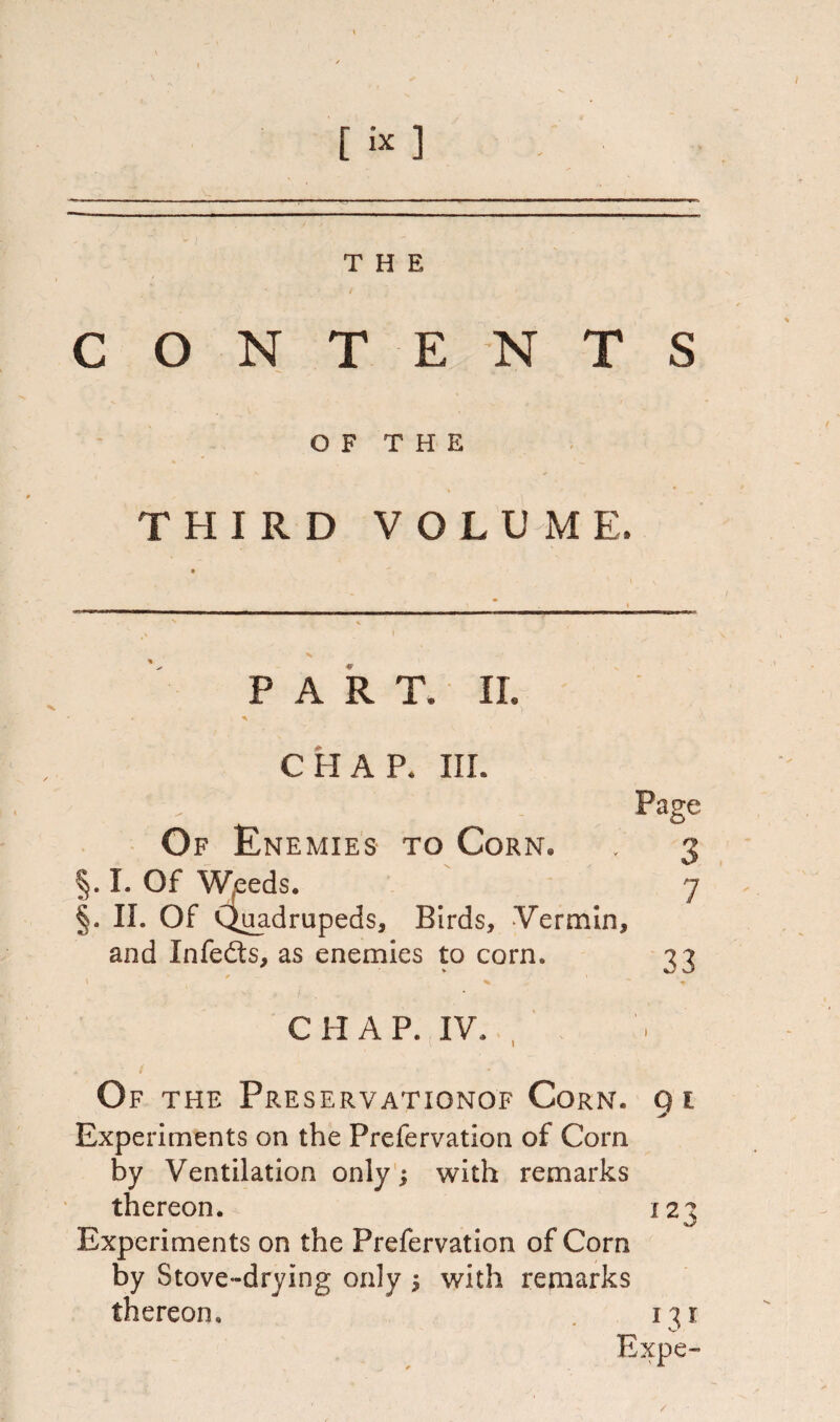 [ i* ] THE CONTENTS OF THE THIRD VOLUME, PART. II. CHAP. III. Of Enemies to Corn. §. I. Of Weeds. §. II. Of Quadrupeds, Birds, Vermin, and Infefts, as enemies to corn. 33 C H A P. IV. Of the Preservationof Corn. 91 Experiments on the Prefervation of Com by Ventilation only j with remarks thereon. 123 Experiments on the Prefervation of Corn by Stove-drying only 5 with remarks thereon. i^t Expe- /