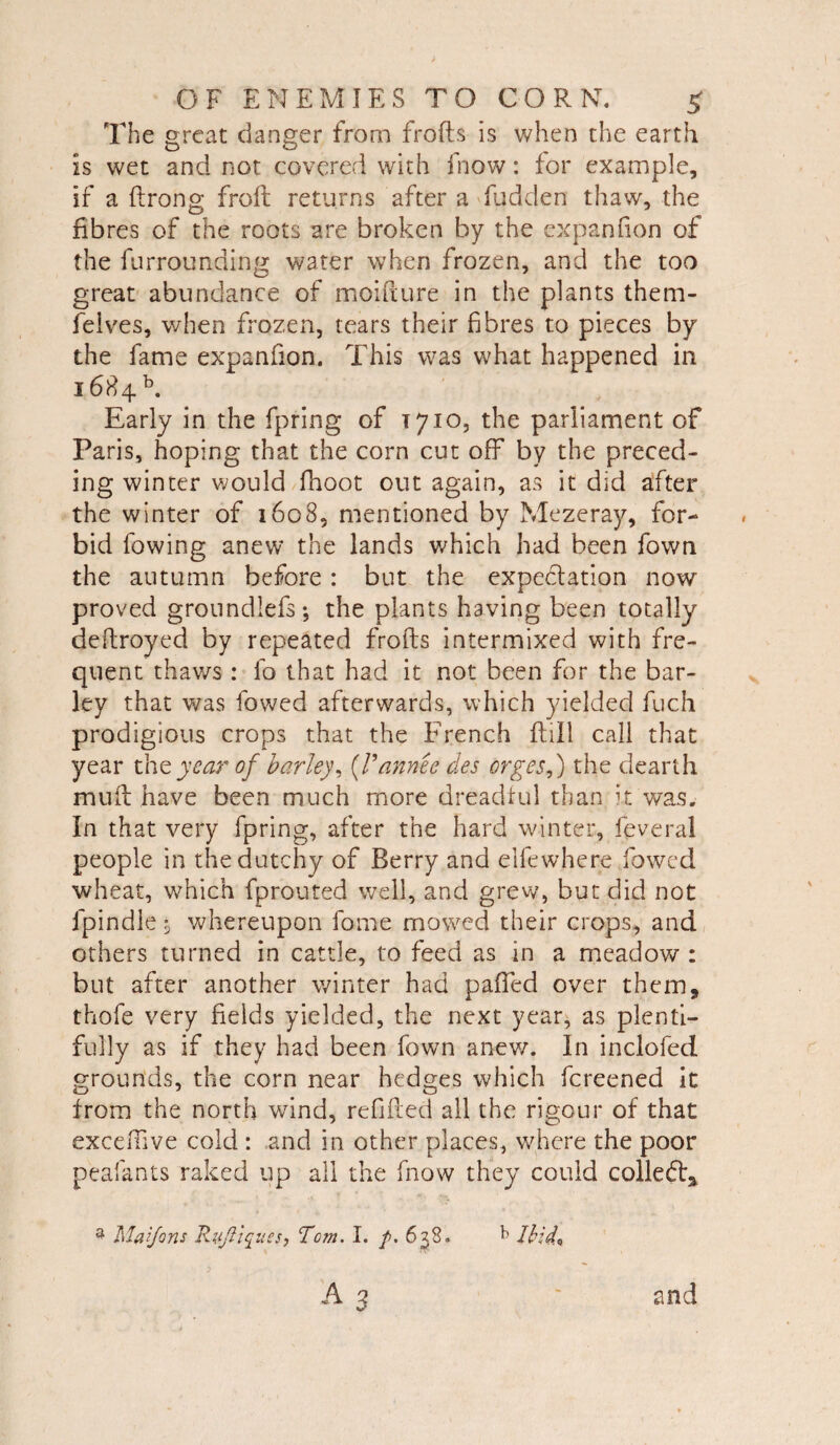 The great danger from frofts is when the earth is wet and not covered with fnow: for example, if a firong froft returns after a Ridden thaw, the fibres of the roots are broken by the cxpanfion of the furrounding water when frozen, and the too great abundance of moiiiure in the plants them- feives, when frozen, tears their fibres to pieces by the fame expanfion. This was what happened in 1684 b. Early in the fpring of T710, the parliament of Paris, hoping that the corn cut off by the preced¬ ing winter would fnoot out again, as it did after the winter of 1608, mentioned by Mezeray, for¬ bid fowing anew the lands which had been fown the autumn before: but the expectation now proved groundiefs; the plants having been totally deftroyed by repeated frofts intermixed with fre¬ quent thaws : fo that had it not been for the bar¬ ley that was fowed afterwards, which yielded fuch prodigious crops that the French Rdl call that year the year of barley, (Vannee des orgesf the dearth mull have been much more dreadful than it was. In that very fpring, after the hard winter, feveral people in thedutchy of Berry and eilewhere fowed wheat, which fprouted well, and grew, but did not fpindle % whereupon fome mowed their crops, and others turned in cattle, to feed as in a meadow : but after another winter had paffed over them, thofe very fields yielded, the next year, as plenti¬ fully as if they had been fown anew. In inclofed grounds, the corn near hedges which fcreened it from the north wind, refilled all the rigour of that exceftive cold : and in other places, where the poor peafants raked up all the fnow they could coiled:, a Maifons Rzijtiques, Tom. I. f>. 638. k Ibid* A o ^ 3 and