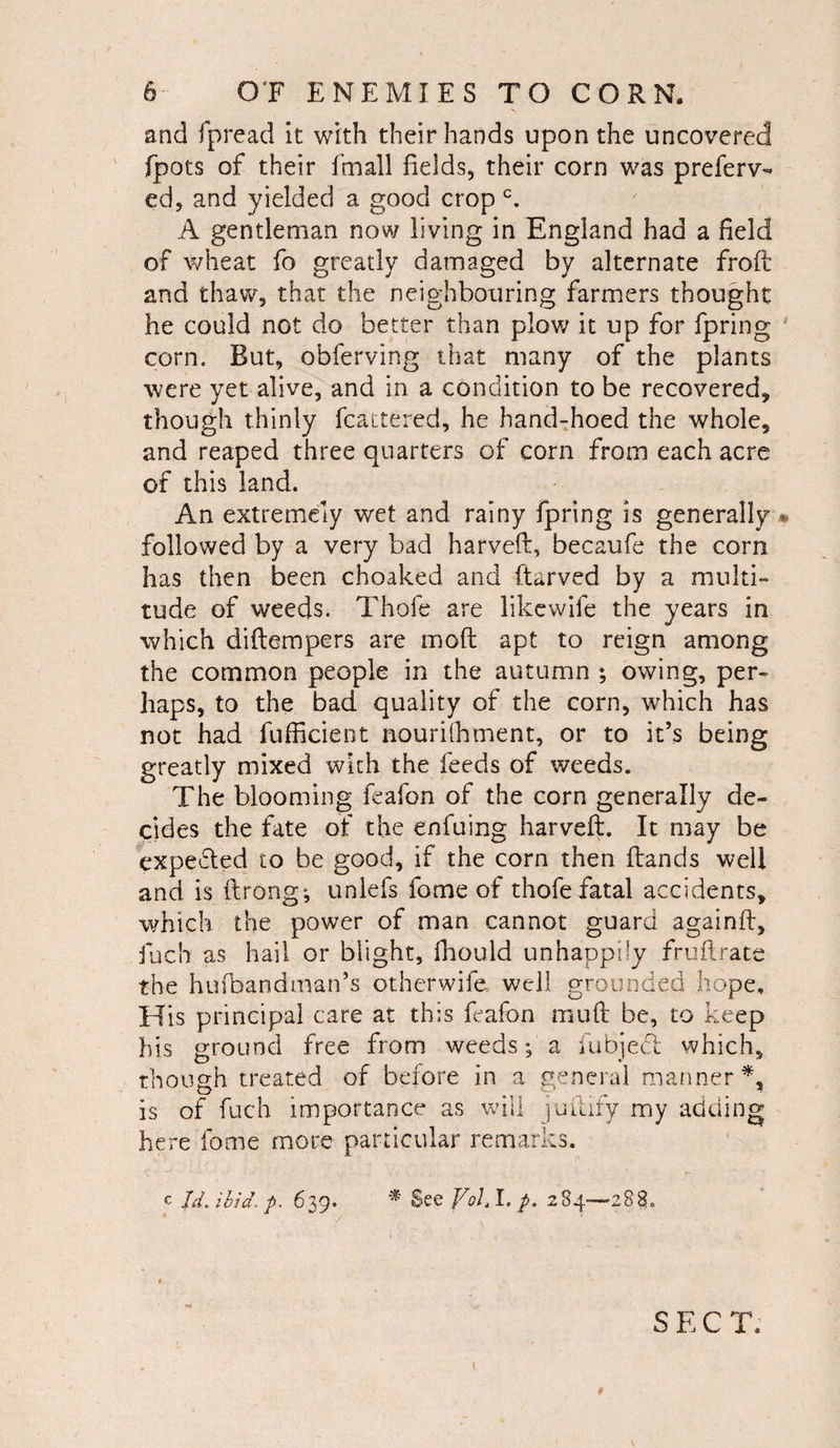 and fpread it with their hands upon the uncovered fpots of their Email fields, their corn was preferv- ed, and yielded a good crop c. A gentleman now living in England had a field of wheat fo greatly damaged by alternate froft and thaw, that the neighbouring farmers thought he could not do better than plow it up for fpring corn. But, obferving that many of the plants were yet alive, and in a condition to be recovered* though thinly fcactered, he hand-hoed the whole, and reaped three quarters of corn from each acre of this land. An extremely wet and rainy fpring is generally - followed by a very bad harveft, becaufe the corn has then been choaked and ftarved by a multi- tude of weeds. Thole are like wife the years in which diftempers are mod apt to reign among the common people in the autumn ; owing, per¬ haps, to the bad quality of the corn, which has not had fufficient nourifhment, or to it’s being greatly mixed with the feeds of weeds. The blooming feafon of the corn generally de¬ cides the fate of the enfuing harveft. It may be expected to be good, if the corn then (lands well and is ftrong^ unlefs fome of thofefatal accidents, which the power of man cannot guard againft, fuch as hail or blight, fhould unhappily fruit rate the hufbandman’s otherwife well grounded hope. His principal care at this feafon muft be, to keep his ground free from weeds; a (abject which, though treated of before in a general manner *, is of fuch importance as will juftify my adding here fome more particular remarks. C Id. ibid. p. 639. * See Vol.l. p. 284—288. SEC T. 1 0