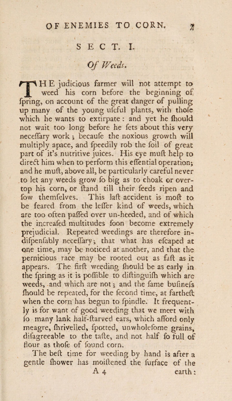 OF ENEMIES TO, CORN. <ft V ** ~ SECT, t Of Weeds. TH E judicious farmer will not attempt to weed his corn before the beginning of fpring, on account of the great danger of pulling up many of the young ufcful plants-, with thofe which he wants to extirpate : and yet he fhouid not wait too long before he fets about this very neceffary work; becaufe the noxious growth will multiply apace, and fpeedily rob the foil of great part of it’s nutritive juices* His eye mu ft help to direft him when to perform this eiTential operation; and he muft, above all, be particularly careful never ,to let any weeds grow fo big as to choak or over¬ top his corn, or ftand till their feeds ripen and fow themfelves. This faft accident is moft to be feared from the leffer kind of weeds, which are too often paffed over un-heeded, and of which the increafed multitudes foon become extremely prejudicial Repeated weedings are therefore in- difpenfahly neceffary; that what has efcaped at one time, may be noticed at another, and that the pernicious race may be rooted out as faft as it appears* The firft weeding fhouid be as early In the fpring as it is poffihle to diftinguifh which are weeds, and which are not; and the fame bufinefs fhouid be repeated, for the fecond time, at fartheft when the corn has begun to fpindle. It frequent¬ ly is for want of good weeding that we meet with fo many lank half-ftarved ears, which afford only meagre, fhriveUed, fpotted, unwholefome grains, difagreeable to the tafte, and. not half fo full of flour as thofe of found com. The beft time for weeding by hand is after a gentle ihower has moiftened the furface of the A 4 earth: