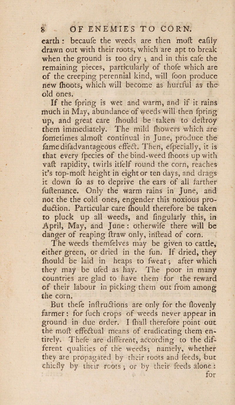 earth : becaufe the weeds are then moft eafily drawn out with their roots, which are apt to break when the ground is too dry ; and in this cafe the remaining pieces, particularly of thofe which are of the creeping perennial kind, will foon produce new fhoots, which will become as hurtful as the old ones. If the fpring is wet and warm, and if it rains much in May, abundance of weeds will then fpring up, and great care fhould be taken to delfroy them immediately. The mild fhowers which are fometimes almoft continual in June, produce the famedifadvantageous effeft. Then, efpecially, it is that every fpecies of the bind-weed fhoots up with vaft rapidity, twirls itielf round the corn, reaches it’s top-moft height in eight or ten days, and drags it down fo as to deprive the ears of all farther fuftenance. Only the warm rains in June, and not the the cold ones, engender this noxious pro¬ duction. Particular care fhould therefore be taken to pluck up all weeds, and Angularly this, in April, May, and June : otherwife there will be danger of reaping ftraw only, i rifle ad of corn. The weeds themfelves may be given to cattle, either green, or dried in the fun. If dried, they fhould be laid in heaps to fweat; after which they may be ufed as hay. The poor in many countries are glad to have them for the reward of their labour in picking them out from among the corn. But thefe inftrudHons are only for the Aovenly farmer: for fuch crops of weeds never appear in ground in due order. I (hall therefore point out the molt effectual means of eradicating them en¬ tirely. Thefe are different, according to the dif¬ ferent qualities of the weeds; namely, whether they are propagated by their roots and feeds, but chiefly by their roots; or by their feeds alone :
