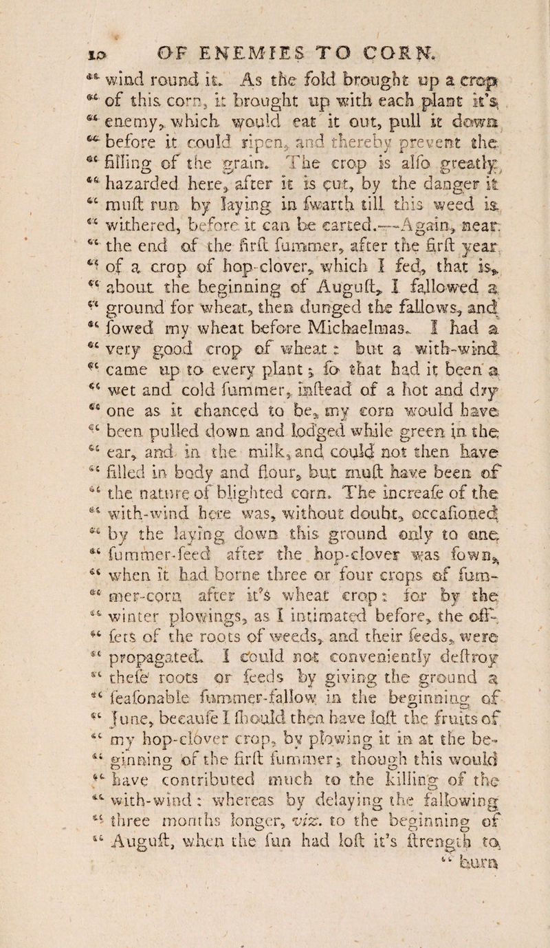 *8' wind round it* As the fold brought up a trap of this corn, it brought up with each plant it*S| enemy * which would eat it out, pull it down before it could ripen,, and thereby prevent the •fi filing of the grain. The crop is alfo greatly 46 hazarded here* after it is ^ut, by the danger it 4C mu ft run by laying in fwarth till this weed is. fi:t withered, before, it can bo carted.—Again* near. vt the end of the drift funirner, after the firft year of a. crop of hop- clover* which I fed, that is* 4£ about the beginning of Aug aft* I fallowed a ground for wheat, thee dunged the fallows, and 8<1 lowed my wheat before Michaelmas... I had a ec very good crop of wheat: but a with-wind ft came up to every plant; fo that had it been a. 45 wet and cold fummer, mftead of a hot and dry 4C one as it chanced to be* my corn would have been pulled down and lodged while green in. the 46 ear, and in the milk, and could not then have Si filled in body and Hour* but rnoft have been ©£ the nature of blighted corn. The increafe of the ** with-wind here was, without doubt, ©ecafionect ®€ by the laying down this ground only to one fummer. feed after the hop-clover was fown^ when it had borne three or four crops of furn- es mer-corn after its wheat crop t for by the winter plowin.gs, as. I intimated before, the G-fift ^ lets of the roots of weeds* and their feeds* were 9t propagated. I Could not conveniently deft ray cvt thefe roots or feeds by giving the ground a *6 feafonable fummer-fallow. in the beginning of *'c June, became I fliould then have loft the fruits of 4C my hop-clover crop, by plowing it in at the be- ginning of the firft hummerthough this would have contributed much to the killing of the wkh-wind: whereas by delaying the fallowing *■' three months longer, viz. to the begin nino of Auguft, when the fun had loft it’s ftrengih to “ hum