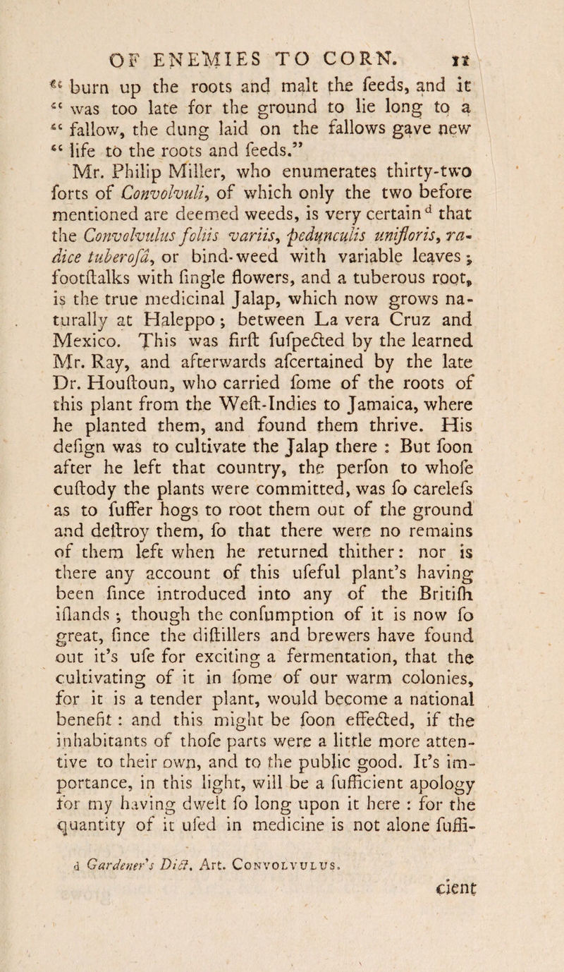 bum up the roots and malt the feeds, and it ic was too late for the ground to lie long to a 4C fallow, the dung laid on the fallows gave new <c life to the roots and feeds.” Mr. Philip Miller, who enumerates thirty-two forts of Convolvuli, of which only the two before mentioned are deemed weeds, is very certain d that the Convolvulus foliis variis, pedunculis unifloris9ra- dice tuber ofor bind-weed with variable leaves*, footftalks with fingle flowers, and a tuberous root, is the true medicinal Jalap, which now grows na¬ turally at Haleppo; between La vera Cruz and Mexico. This was firft fufpedted by the learned Mr. Ray, and afterwards afcertained by the late Dr. Houfloun, who carried fame of the roots of this plant from the Weft-Indies to Jamaica, where he planted them, and found them thrive. His defign was to cultivate the Jalap there : But foon after he left that country, the perfon to whole cuftody the plants were committed, was fo carelefs as to fuffer hogs to root them out of the ground and dellroy them, fo that there were no remains of them left when he returned thither: nor is there any account of this ufeful plant’s having been flnce introduced into any of the Britifh iflands ; though the confumption of it is now fo great, flnce the diftillers and brewers have found out it’s ufe for exciting a fermentation, that the cultivating of it in lome of our warm colonies, for it is a tender plant, would become a national benefit: and this might be foon effedted, if the inhabitants of thofe parts were a little more atten¬ tive to their own, and to the public good. It’s im¬ portance, in this light, will be a fufficient apology for my having dwelt fo long upon it here : for the quantity of it ufed in medicine is not alone fuffi- d Gardener's Ditt. Art. Convolvulus. cient