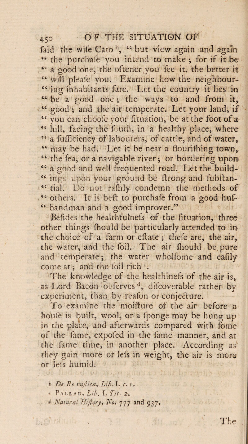 faid the wife Cato b, tc but view again and again <c the purchafe you intend to make ; for if it be a good one, the oftener you fee it, the better if “ will pleafe you. Examine how the neighbour- “ ing inhabitants fare. Let the country it lies in “ be a good one ; the ways to and from it, ftC good ; and the air temperate. Let your land, if ce you can choofe your fituation, be at the foot of a <c hill, facing the Lath, in a healthy place, where sc a fufficiency of labourers, of cattle, and of water, may be had. Let it be near a flourishing town,. “ the lea, or a navigable river; or bordering upon “ a good and well frequented road. Let the build- 6C ings upon your ground be (Long and fubftan- rial. Do not rafhly condemn the methods of cc others. It is heft to purchafe from a good huf- <£ bandman and a good improver.” Be fid es the healthfulnefs of the fituation, three other things Should be particularly attended to in the choice of a farm or eftate ; thefe are, the air, the water, and the foil. The air Should be pure and temperate; the water wholfome and eafily come at; and the foil rich c. The knowledge of the healthinefs of the air is, as Lord Bacon obferves d, dilcoverable rather by experiment, than by reafon or conjeblure. To examine the moifture of the air before a hdufe is built, wool, or a fponge may be hung up in the place, and afterwards compared with feme of the fame, expofed in the fame manner, and at the fame time, in another place. According as they gain more or Ids in weight, the air is mors or lei's humid. b De Re ruflica, Lib, I. c. J. * Pal lad. Lib. 1. Tit. z. *£ Natural Hi/Iory, No, 777 and 937. The