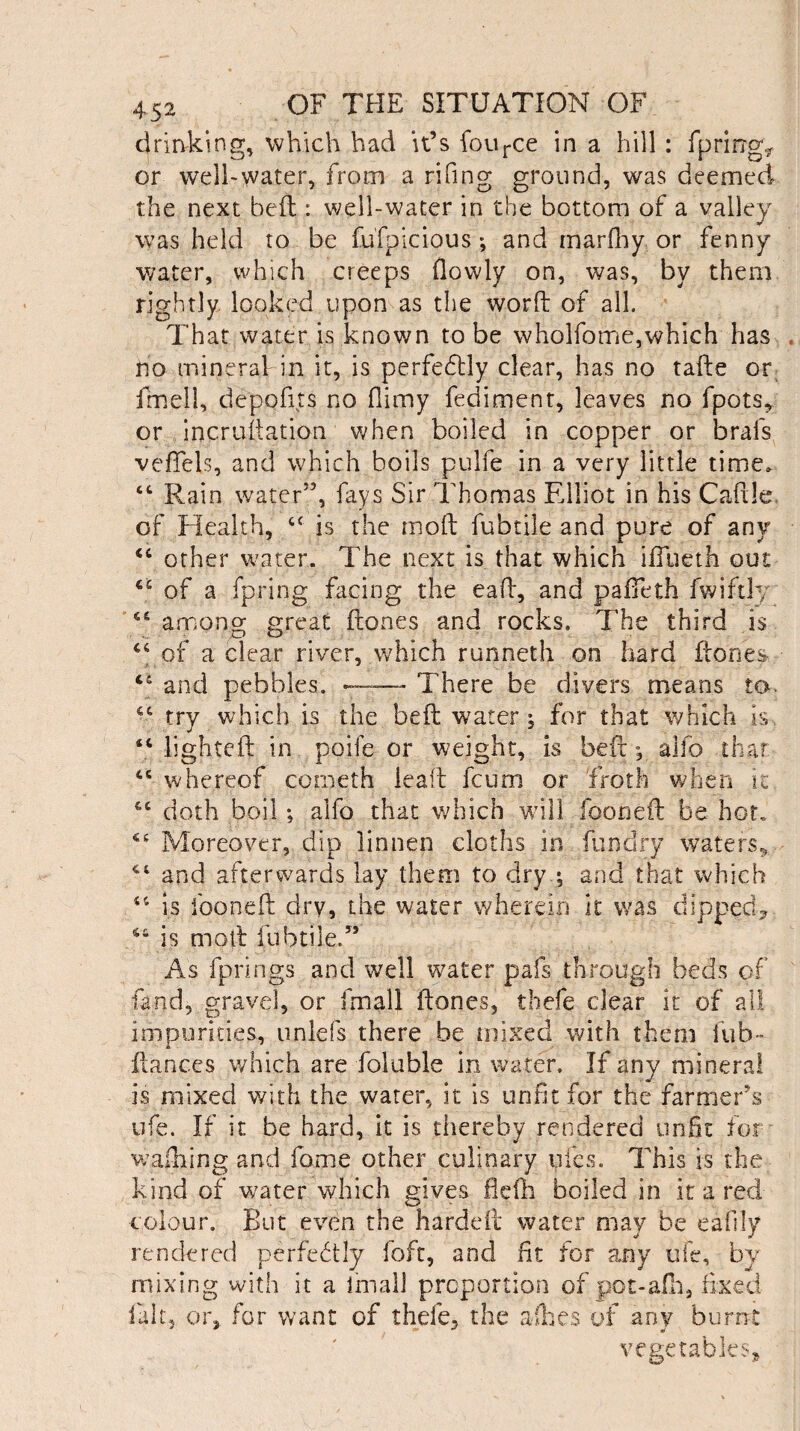 drinking, which had it’s fource in a hill: fpring* or well-water, from a rifing ground, was deemed the next bed : well-water in the bottom of a valley was held to be fufpicious*, and marfhy or fenny water, which creeps (lowly on, was, by them rightly looked upon as the word of all. That water is known to be wholfome,which has no mineral in it, is perfebtly clear, has no tade or fmell, depofits no (limy fediment, leaves no fpots* or incrudation when boiled in copper or brafs veffels, and which boils pulfe in a very little time, “ Rain water”, fays Sir Thomas Elliot in his Cadle of Health, u is the mod fubtile and pure of any “ other water. The next is that which iffueth out iC of a fpring facing the ead, and pafieth fwiftly 64 among great dones and rocks. The third is “ of a clear river, which runneth on hard dones and pebbles. ~~— There be divers means to. “ try whieh is the bed water; for that which is “ lighted in poife or weight, is bed; alfo that <fi whereof coineth lead feum or froth when it 4C doth boil; alfo that which will (boned be hot. Moreover, dip linnen cloths in fun dry waters., 44 and afterwards lay them to dry ; and that which 41 is loaned dry, the water wherein it was dipped* 544 is mod fubtile.” As fprings and well water pals through beds of land, gravel, or fmall dones, thefe clear it of all impurities, iinlefs there be mixed with them fub- dances which are foluble in water. If any mineral is mixed with the water, it is unfit for the farmerV ufe. If it be hard, it is tiiereby rendered unfit for wafhing and fame other culinary ides. This is the kind of water which gives flelh boiled in it a red colour. But even the harded water may be eafily rendered perfectly foft, and fit for any ufe, by mixing with it a fmall proportion of pot-afh, fixed fait, or, for want of thele, the allies of any burnt vegetables*