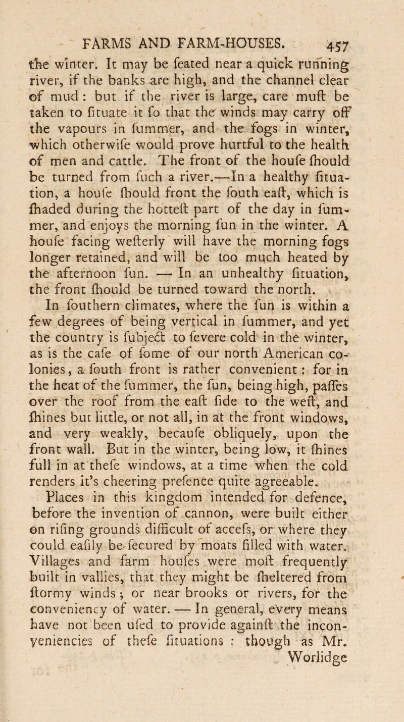 ike winter. It may be feated near a quick running river, if the banks are high, and the channel clear of mud : but if the river is large, care muff be taken to fituate it fo that the winds may carry off the vapours in fummer, and the fogs in winter, which otherwife would prove hurtful to the health of men and cattle. The front of the houfe fhould be turned from fuch a river.—In a healthy filia¬ tion, a houfe fhould front the fouth eaft, which is fhaded during the hotted part of the day in fum¬ mer, and enjoys the morning fun in the winter. A houfe facing weflerly will have the morning fogs longer retained, and will be too much heated by the afternoon fun. — In an unhealthy filiation, the front fhould be turned toward the north. In fouthem climates, where the fun is within a few degrees of being vertical in fummer, and yet the country is fubjed to fevere cold in the winter, as is the cafe of fome of our north American co¬ lonies, a fouth front is rather convenient: for in the heat of the fummer, the fun, being high, paffes over the roof from the eaft fide to the weft, and fhines but little, or not all, in at the front windows, and very weakly, becaufe obliquely, upon the front wall. But in the winter, being low, it fhines full in at thefe windows, at a time when the cold renders it’s cheering prefence quite agreeable. Places in this kingdom intended for defence, before the invention of cannon, were built either on rifing grounds difficult of accefs, or where they could eafily beTecured by moats filled with water. Villages and farm houfes were moft frequently built in vallies, that they might be flickered from ftormy winds ; or near brooks or rivers, for the conveniency of water. — In general, every means have not been ufed to provide againft the incon- yeniencies of thefe fuuations ; though as Mr. Worlidge