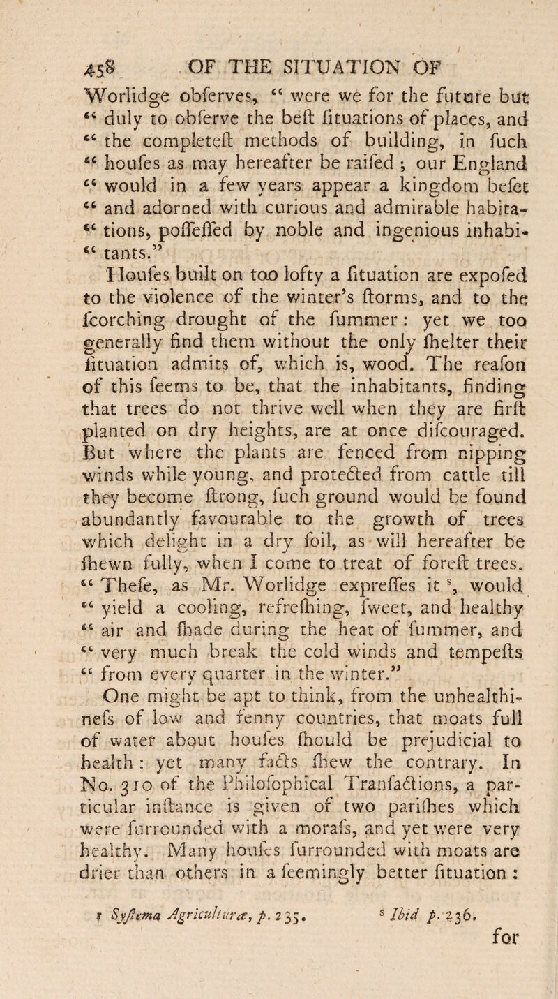 Worlidge obferves, cc were we for the future but duly to obferve the belt fituations of places, and cc the completed methods of building, in fuch <c houfes as may hereafter be railed ; our England £6 would in a few years appear a kingdom befet cc and adorned with curious and admirable habita- €C tions, pofleffed by noble and ingenious inhabi- cc tants.” Houfes built on too lofty a fituation are expofed to the violence of the winter’s dorms, and to the fcorching drought of the fummer: yet we too generally find them without the only ihelter their fituation admits of, which is, wood. The reafon of this feems to be, that the inhabitants, finding that trees do not thrive well when they are fird planted on dry heights, are at once difcouraged. But where the plants are fenced from nipping winds while young, and protected from cattle till they become drong, fuch ground would be found abundantly favourable to the growth of trees which delight in a dry foil, as will hereafter be fhewn fully, when I come to treat of fored trees. Thefe, as Mr. Worlidge expreffes it % would 6C yield a cooling, refrediing, fweet, and healthy “ air and fhade during the heat of fummer, and very much break the cold winds and tempeds 64 from every quarter in the winter.” One might be apt to think, from the unhealthy nefs of low and fenny countries, that moats full of water about houfes fhould be prejudicial to health : yet many facts jfhew the contrary. In No. 310 of the Philofophical Tranfa&ions, a par¬ ticular indance is given of two pariihes which were lurrounded with a morafs, and yet wrere very healthy. Many houfes lurrounded with moats are drier than others in a feemingly better fituation : t Syjlrma Agricultures, p. 235. s Ibid p- 236. for