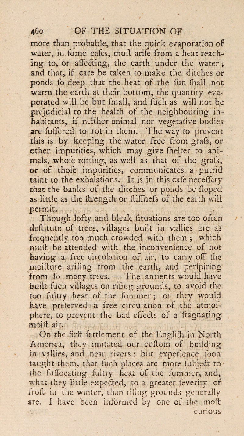 more than probable, that the quick evaporation of water, in fome cafes, mu ft arife from a heat reach¬ ing to, or affecting, the earth under the water* and that, if care be taken to make the ditches or ponds fo deep that the heat of the fun fnall not warm the earth at their bottom, the quantity eva¬ porated will be but frnall, and fuch as will not be prejudicial to the health of the neighbouring in¬ habitants, if neither animal nor vegetative bodies are buffered to rot in them. The way to prevent this is by keeping the water free from grabs, or other impurities, which may give fhelter to ani¬ mals, whofe rotting, as well as that of the grabs, or of thofe impurities, communicates a putrid taint to the exhalations. It is in this cafe neceffary that the banks of the ditches or ponds be Hoped as little as the ftrength or ftiffhefs of the earth will permit. Though lofty and bleak fituations are too often deftitute of trees, villages built in vallies are as frequently too much crowded with them ; which muft be attended with the inconvenience of not having a free circulation of air, to carry off the moifture arifing from the earth, and perfpiring from fo many trees. — The antients would have built fuch villages on rifiog grounds, to avoid the too fuitry heat of the bummer * or they would have preferved a free circulation of the atmoff phere, to prevent the bad effects of a ftagnating moift air. On the.firft fettlement of the Englifh in North America, they imitated our cuftom of building in vallies, and near rivers : but experience foon taught them, that fuch places are more fubjedt to the fuffocating fuitry heat of the furnmer, and, what they little expedled, to a greater feverity of froft in the winter, than riling grounds generally are. I have been informed by one of the moft curious