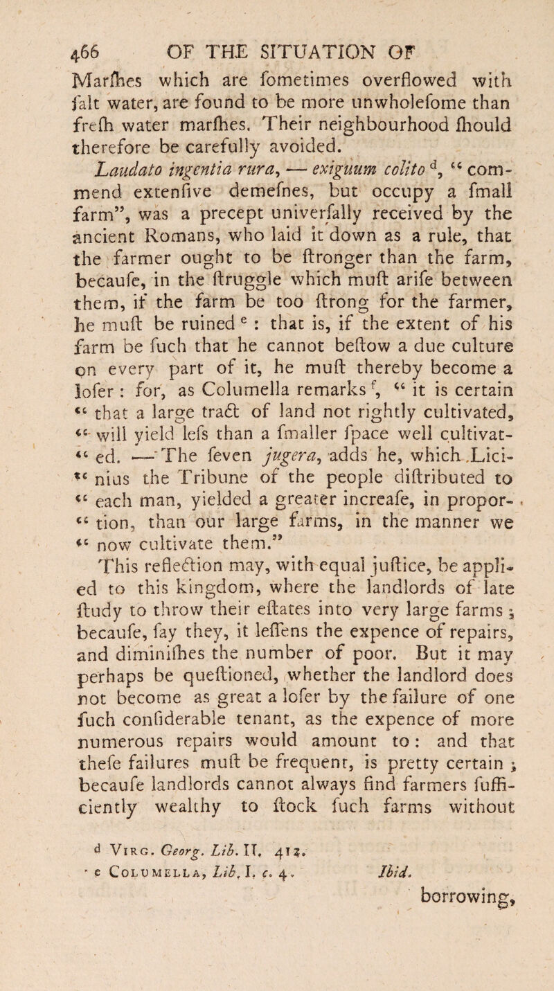 Marches which are fometimes overflowed with fait water, are found to be more unwholefome than frefh water marfhes. Their neighbourhood fhould therefore be carefully avoided. Laudato ingentia rura, — exiguum colito d, 44 com¬ mend extenfive demefnes, but occupy a fmall farm”, was a precept universally received by the ancient Romans, who laid it down as a rule, that the farmer ought to be ftronger than the farm, becaufe, in the ftruggle which muft arife between them, if the farm be too flrong for the farmer, he muft be ruined e : that is, if the extent of his farm be fuch that he cannot beftow a due culture on every part of it, he muft thereby become a lofer: for, as Columella remarks1^ 44 it is certain <£ that a large tradt of land not rightly cultivated, tc- will yield lefs than a fmaller fpace well cultivat- “ ed. —-The feven jugera, adds he, which ,Lici- f£ nius the Tribune of the people diftributed to cc each man, yielded a greater increafe, in propor- ci tion, than our large farms, in the manner we *c now cultivate them.” This refiediion may, with equal juftice, be appli¬ ed to this kingdom, where the landlords of late jftudy to throw their eftates into very large farms , becaufe, fay they, it lefiens the expence of repairs, and diminifhes the number of poor. But it may perhaps be queftioned, whether the landlord does not become as great a lofer by the failure of one fuch confiderable tenant, as the expence of more numerous repairs would amount to: and that thefe failures muft be frequent, is pretty certain j becaufe landlords cannot always find farmers fuffi- ciently wealthy to ftock fuch farms without d Virg. Georg. Lib. IT. 4!Z» ■ e Columella, Lib. I. c. 4. Ibid. borrowing.