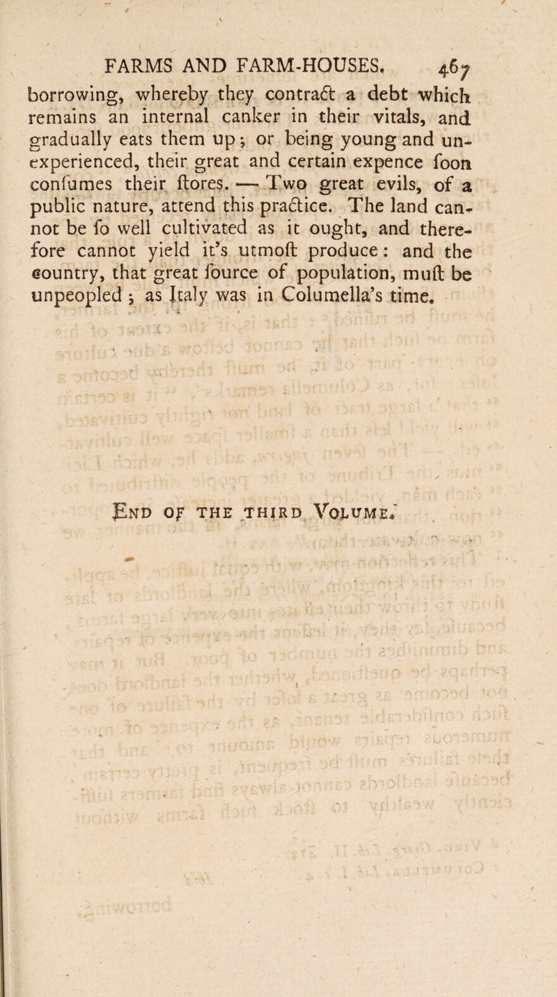 / FARMS AND FARM-HOUSES, 46; borrowing, whereby they contract a debt which remains an internal canker in their vitals, and gradually eats them up; or being young and un¬ experienced, their great and certain expence foon confumes their ftores. — Two great evils, of a public nature, attend this pradtice. The land can¬ not be fo well cultivated as it ought, and there¬ fore cannot yield it’s utmoft produce: and the country, that great fource of population, muft be unpeopled j as Italy was in Columella’s time. J£nd op the third Volume; if / ’ r