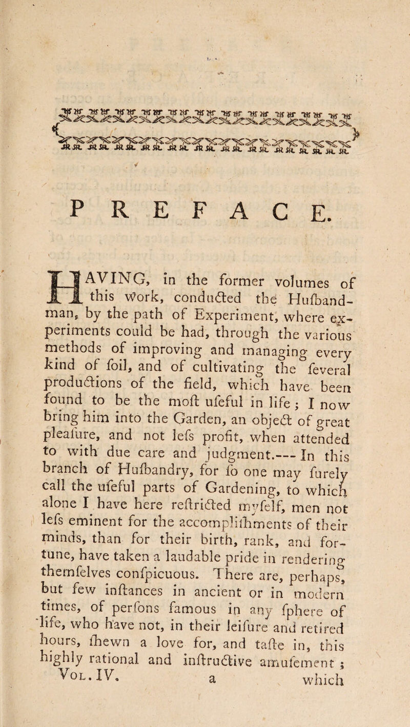 jam. jam mm jam jam ✓ m m m P R E F A C E. H AVING, in the former volumes of this Work, conduced the Hufband- man, by the path of Experiment, where ex¬ periments couid be had, through the various methods of improving and managing every kind of foil, and of cultivating the feveral productions of the field, which have been found to be the mod ufeful in life; I now bring him into the Garden, an object of great pleaiure, and not lets profit, when attended to with due care and judgment.— In this branch of Hufbandry, for fo one may furely call the ufeful parts of Gardening, to which alone I have here redacted rnyfelf, men not lefs eminent for the accomplilhments of then- minds, than for their birth, rank, and for¬ tune, have taken a laudable pride in rendering themfelves confpicuous. 1 here are, perhaps, but few indances in ancient or in modern times, of perfons famous in any fphere of life, who have not, in their leifure and retired hours, fhewn a love for, and tade in, this highly lational and inftructive amufement ;