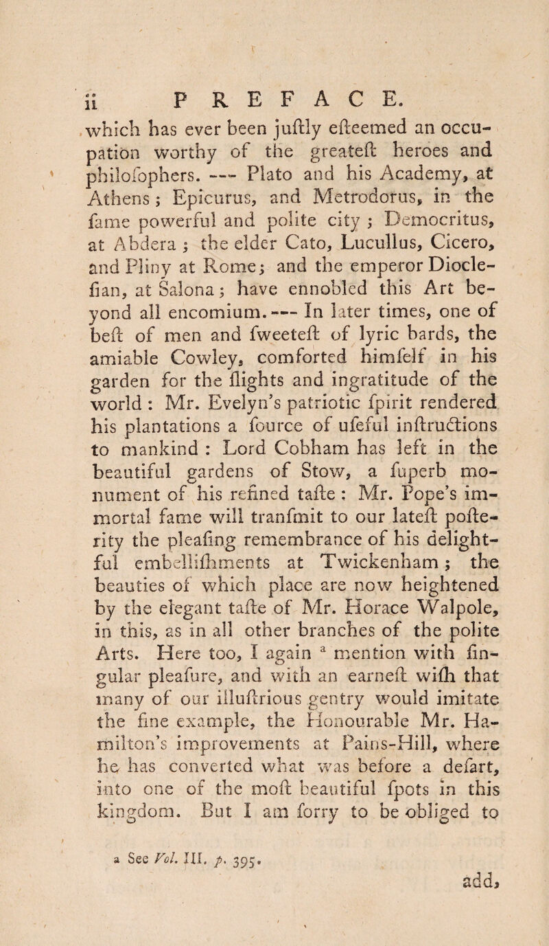 which has ever been juftly efteemed an occu¬ pation worthy of the greateft heroes and philofophers. — Plato and his Academy, at Athens; Epicurus, and Metrodotus, in the fame powerful and polite city ; Democritus, at Abdera ; the elder Cato, Lucullus, Cicero, and Pliny at Rome; and the emperor Diode- fian, atSalona; have ennobled this Art be¬ yond all encomium.— In later times, one of beft of men and fweeteft of lyric bards, the amiable Cowley, comforted himfelf in his garden for the flights and ingratitude of the world : Mr. Evelyn's patriotic fpirit rendered his plantations a fource of ufeftil inftrudtions to mankind : Lord Cobham has left in the beautiful gardens of Stow, a fuperb mo¬ nument of his refined tafie: Mr. Pope's im¬ mortal fame will tranfmit to our lateft pofle- rity the pleafing remembrance of his delight¬ ful embellifhments at Twickenham; the beauties of which place are now heightened by the elegant tafte of Mr. Horace Walpole, in this, as in all other branches of the polite Arts. Here too, I again a mention with lin¬ gular pleafure, and with an earneft wilh that many of our illuflrious gentry would imitate the fine example, the Honourable Mr. Ha¬ milton’s improvements at Pains-Hill, where he has converted what was before a defart, into one of the more beautiful fpots in this kingdom. But I am forry to be obliged to a See Vol. Ill, p, 395» add*