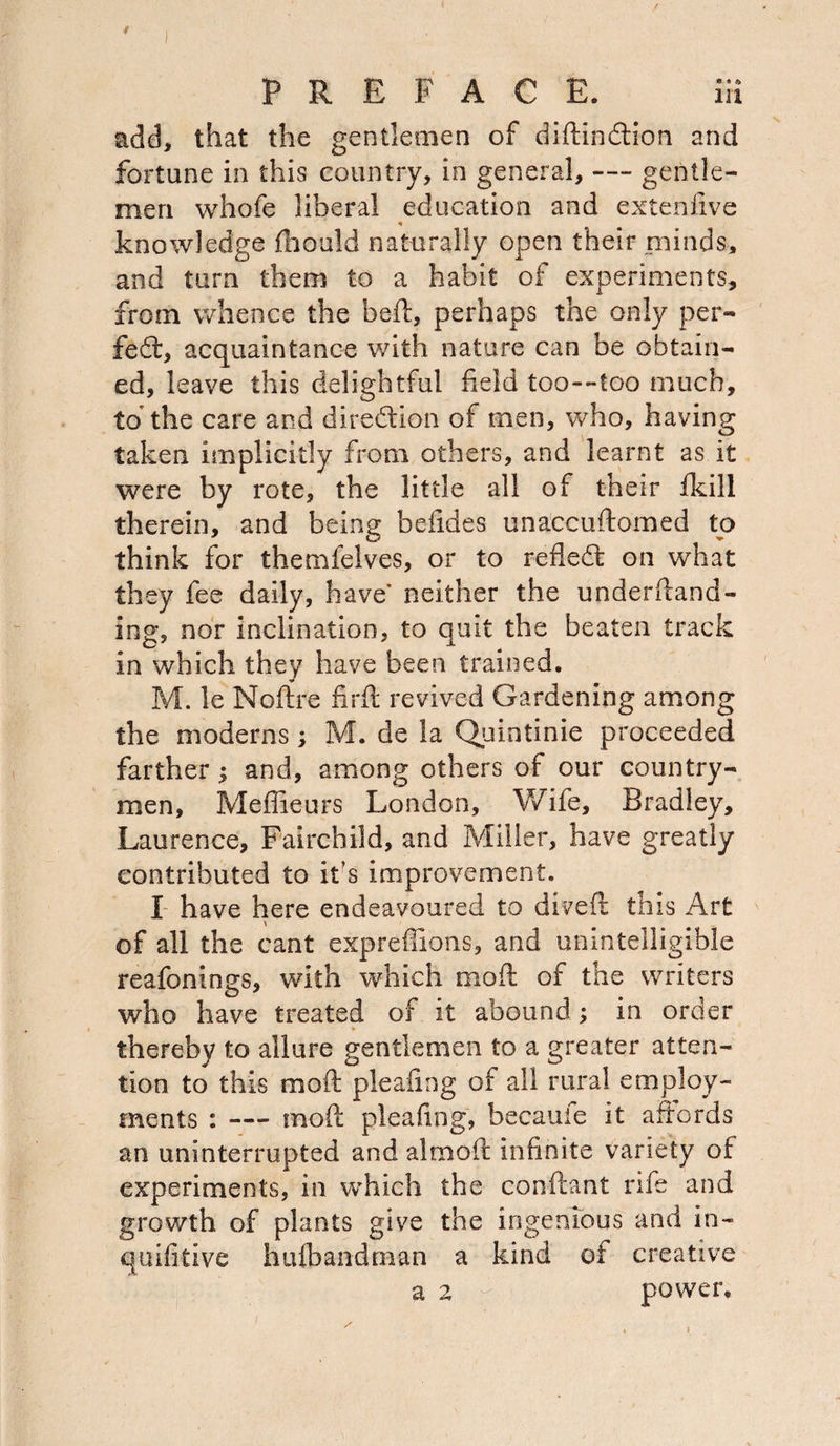 add, that the gentlemen of didindlion and fortune in this country, in general, — gentle¬ men whofe liberal education and extenfive « knowledge fhould naturally open their minds, and turn them to a habit of experiments, from whence the bed, perhaps the only per¬ fect, acquaintance with nature can be obtain¬ ed, leave this delightful held too—too much, to the care and direction of men, who, having taken implicitly from others, and learnt as it were by rote, the little all of their fkill therein, and being befides unaccudomed to think for themfelves, or to refledt on what they fee daily, have' neither the underdand- ing, nor inclination, to quit the beaten track in which they have been trained. M. le Noftre firft revived Gardening among the moderns; M. de la Quintinie proceeded farther; and, among others of our country¬ men, Meffieurs London, Wife, Bradley, Laurence, Fairchild, and Miller, have greatly contributed to it’s improvement. I have here endeavoured to dived this Art of all the cant expreffions, and unintelligible reafonings, with which mod of the writers who have treated of it abound ; in order thereby to allure gentlemen to a greater atten¬ tion to this mod plealing of all rural employ¬ ments : — mod plealing, becauie it affords an uninterrupted and aimed infinite variety of experiments, in which the condant rife and growth of plants give the ingenious and in- quifitive hufbandnian a kind of creative a 2 - power.