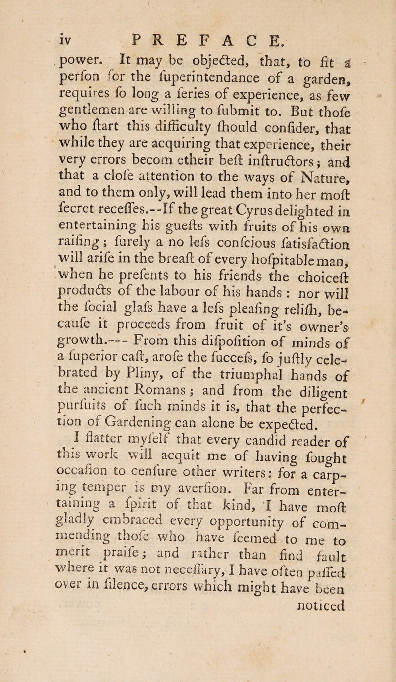 , power. It may be obje&d, that, to fit a perfon for the fuperintendance of a garden, requires fo long a feries of experience, as few gentlemen are willing to fubmit to. But thofe who dart this difficulty ffiould confider, that while they are acquiring that experience, their very errors becom etheir bed inftruftors; and that a clofe attention to the ways of Nature, and to them only, will lead them into her mod fecret recedes.—If the great Cyrus delighted in entertaining his gueds with fruits of his own railing; furely a no lefs confcious fatisfa&ion will arife in the bread: of every hofpitablcman, when he prefer)ts to his friends the choiceft produdls of the labour of his hands: nor will the focial glafs have a lefs pleafing relilh, be- caufe it proceeds from fruit of it’s owner’s growth.— From this difpofition of minds of a fuperior cad, arofe the fuccefs, fo judly cele¬ brated by Pliny, of the triumphal hands of the ancient Romans; and from the diligent purfuits of fitch minds it is, that the perfec¬ tion of Gardening can alone be expected. I flatter my f elf that every candid reader of this work will acquit me of having fought occafion to cenfure other writers: for a carp¬ ing temper is my averfion. Far from enter¬ taining a fpirit of that kind, I have mod gladly embraced every opportunity of com¬ mending thofe who have feemed to me to met it praife; and iather than find fault where it was not neceffary, I have often palled over in filence, errors which might have been noticed